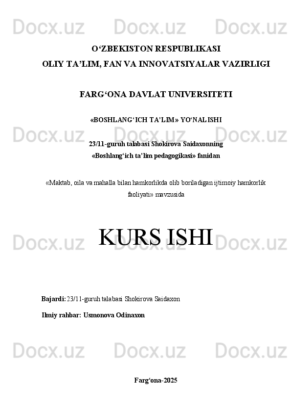 O‘Z BEKISTON RESPUBLIKASI 
OLIY TA’LIM, FAN VA INNOVATSIYALAR VAZIRLIGI
FARG‘ONA DAVLAT UNIVERSITETI
« BOSHLANG‘ICH TA’LIM » YO‘NALISHI
23/11 -guruh talabasi  Shokirova Saidaxon ning 
«Boshlang‘ich ta’lim pedagogikasi» fanidan
« Maktab, oila va mahalla bilan hamkorlikda olib boriladigan ijtimoiy hamkorlik
faoliyati» mavzusida
KURS ISHI
Bajardi: 23/11-guruh talabasi  Shokirova Saidaxon
Ilmiy rahbar:   Usmonova Odi naxon
Farg‘ona-2025 