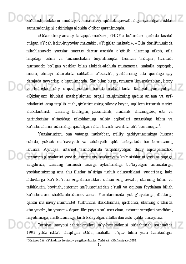 ko‘tarish,   oilalarni   moddiy   va   ma’naviy   qo‘llab-quvvatlashga   qaratilgan   ishlar
samaradorligini oshirishga alohida e’tibor qaratilmoqda.
«Oila»   ilmiy-amaliy   tadqiqot   markazi,   FHDYo   bo‘limlari   qoshida   tashkil
etilgan «Yosh kelin-kuyovlar  maktabi», «Yigitlar  maktabi», «Oila dorilfununi»da
nikohlanuvchi   yoshlar   maxsus   dastur   asosida   o‘qitilib,   ularning   nikoh,   oila
haqidagi   bilim   va   tushunchalari   boyitilmoqda.   Bundan   tashqari,   turmush
qurmoqchi   bo‘lgan   yoshlar   bilan   alohida-alohida   mutaxassis,   mahalla   oqsoqoli,
imom,   otinoyi   ishtirokida   suhbatlar   o‘tkazilib,   yoshlarning   oila   qurishga   qay
darajada tayyorligi o‘rganilmoqda. Shu bilan birga, umumta’lim maktablari, litsey
va   kollejlar,   oliy   o‘quv   yurtlari   hamda   mahallalarda   faoliyat   yuritayotgan
«Qizlarjon»   klublari   mashg‘ulotlari   orqali   xalqimizning   qadim   an’ana   va   urf-
odatlarini keng targ‘ib etish, qizlarimizning oilaviy hayot, sog‘lom turmush tarzini
shakllantirish,   ularning   faolligini,   pazandalik,   orastalik,   shuningdek,   erta   va
qarindoshlar   o‘rtasidagi   nikohlarning   salbiy   oqibatlari   xususidagi   bilim   va
ko‘nikmalarini oshirishga qaratilgan ishlar tizimli ravishda olib borilmoqda 5
.
Yoshlarimizni   ona   vatanga   muhabbat,   milliy   qadriyatlarimizga   hurmat
ruhida,   yuksak   ma’naviyatli   va   salohiyatli   qilib   tarbiyalash   har   birimizning
ishimiz.   Ayniqsa,   internet   tarmoqlarida   tarqatilayotgan   diniy   aqidaparastlik,
terrorizm g‘oyalarini yoyish, «ommaviy madaniyat» ko‘rinishlarini yoshlar ongiga
singdirish,   ularning   turmush   tarziga   aylantirishga   bo‘layotgan   urinishlarga,
yoshlarimizning   ana   shu   illatlar   ta’siriga   tushib   qolmasliklari,   yuqoridagi   kabi
aldovlarga   ko‘r-ko‘rona   ergashmasliklari   uchun   eng   avvalo,   ularning   bilim   va
tafakkurini   boyitish,   internet   ma’lumotlaridan   o‘rinli   va   oqilona   foydalana   bilish
ko‘nikmasini   shakllantirishimiz   zarur.   Yoshlarimizda   yot   g‘oyalarga,   illatlarga
qarshi   ma’naviy   immunitet,   tushuncha   shakllanmas,   qachonki,   ularning   o‘zlarida
«bu yaxshi, bu yomon» degan fikr paydo bo‘lmas ekan, axborot xurujlari xavfidan,
hayotimizga, mafkuramizga kirib kelayotgan illatlardan aslo qutila olmaymiz.
Tarbiya   jarayoni   ishtirokchilari   sa’y-harakatlarini   birlashtirish   maqsadida
1993   yilda   ishlab   chiqilgan   «Oila,   mahalla,   o‘quv   bilim   yurti   hamkorligi»
5
 Karimov I.A. «Yuksak ma’naviyat – yengilmas kuch», Toshkent: «Ma’naviyat», 2008.
10 