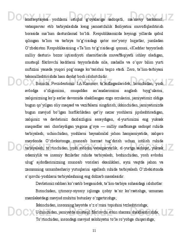 kontseptsiyasi   yoshlarni   istiqlol   g‘oyalariga   sadoqatli,   ma’naviy   barkamol,
vatanparvar   etib   tarbiyalashda   keng   jamoatchilik   faoliyatini   muvofiqlashtirish
borasida   ma’lum   dasturilamal   bo‘ldi.   Respublikamizda   keyingi   yillarda   qabul
qilingan   ta’lim   va   tarbiya   to‘g‘risidagi   qator   me’yoriy   hujjatlar,   jumladan
O‘zbekiston   Respublikasining   «Ta’lim   to‘g‘risida»gi   qonuni,  «Kadrlar   tayyorlash
milliy   dasturi»   bozor   iqtisodiyoti   sharoitlarida   muvaffaqiyatli   ishlay   oladigan,
mustaqil   fikrlovchi   kadrlarni   tayyorlashda   oila,   mahalla   va   o‘quv   bilim   yurti
nufuzini   yanada   yuqori   pog‘onaga   ko‘tarishni   taqzo   etadi.   Zero,   ta’lim-tarbiyani
takomillashtirishda ham davlat bosh islohotchidir.
Birinchi   Prezidentimiz   I.A.Karimov   ta’kidlaganlaridek,   birinchidan,   yosh
avlodga   o‘zligimizni,   muqaddas   an’analarimizni   anglash   tuyg‘ularini,
xalqimizning ko‘p asrlar davomida shakllangan ezgu orzularini, jamiyatimiz oldiga
bugun qo‘yilgan oliy maqsad va vazifalarni singdirish; ikkinchidan, jamiyatimizda
bugun   mavjud   bo‘lgan   hurfikrlikdan   qat’iy   nazar   yoshlarni   jipslashtiradigan,
xalqimiz   va   davlatimiz   daxlsizligini   asraydigan,   el-yurtimizni   eng   yuksak
maqsadlar   sari   chorlaydigan   yagona   g‘oya   —   milliy   mafkuraga   sadoqat   ruhida
tarbiyalash;   uchinchidan,   yoshlarni   baynalmilal   jahon   hamjamiyatida,   xalqaro
maydonda   O‘zbekistonga   munosib   hurmat   tug‘dirish   uchun   intilish   ruhida
tarbiyalash;   to‘rtinchidan,   yosh   avlodni   vatanparvarlik,   el-yurtga   sadoqat,   yuksak
odamiylik   va   insoniy   fazilatlar   ruhida   tarbiyalash;   beshinchidan,   yosh   avlodni
ulug‘   ajdodlarimizning   munosib   vorislari   ekanliklari,   ayni   vaqtda   jahon   va
zamonning   umumbashariy   yutuqlarini   egallash   ruhida   tarbiyalash   O‘zbekistonda
o‘quvchi-yoshlarni tarbiyalashning eng dolzarb masalasidir.
Davlatimiz rahbari ko‘rsatib berganidek, ta’lim-tarbiya sohasidagi islohotlar:
Birinchidan,   ijtimoiy-siyosiy   iqlimga   ijobiy   ta’sir   ko‘rsatishga,   umuman
mamlakatdagi mavjud muhitni butunlay o‘zgartirishga;
Ikkinchidan, insonning hayotda o‘z o‘rnini topishini tezlashtirishga;
Uchinchidan, jamiyatda mustaqil fikrlovchi erkin shaxsni shakllantirishda;
To‘rtinchidan, insondagi mavjud salohiyatni to‘la ro‘yobga chiqarishga;
11 