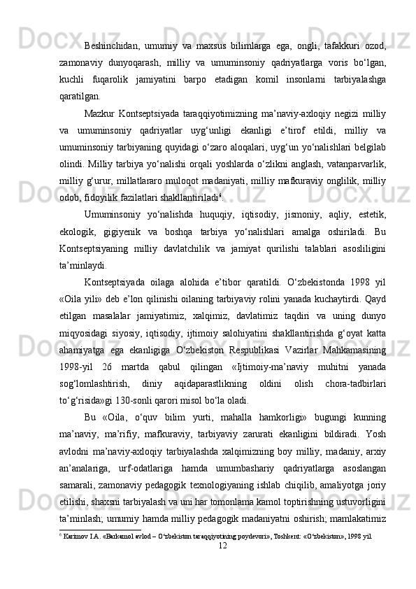 Beshinchidan,   umumiy   va   maxsus   bilimlarga   ega,   ongli,   tafakkuri   ozod,
zamonaviy   dunyoqarash,   milliy   va   umuminsoniy   qadriyatlarga   voris   bo‘lgan,
kuchli   fuqarolik   jamiyatini   barpo   etadigan   komil   insonlarni   tarbiyalashga
qaratilgan.
Mazkur   Kontseptsiyada   taraqqiyotimizning   ma’naviy-axloqiy   negizi   milliy
va   umuminsoniy   qadriyatlar   uyg‘unligi   ekanligi   e’tirof   etildi,   milliy   va
umuminsoniy tarbiyaning quyidagi o‘zaro aloqalari, uyg‘un yo‘nalishlari  belgilab
olindi.  Milliy   tarbiya   yo‘nalishi   orqali   yoshlarda  o‘zlikni   anglash,   vatanparvarlik,
milliy  g‘urur, millatlararo  muloqot  madaniyati,  milliy  mafkuraviy  onglilik,  milliy
odob, fidoyilik fazilatlari shakllantiriladi 6
.
Umuminsoniy   yo‘nalishda   huquqiy,   iqtisodiy,   jismoniy,   aqliy,   estetik,
ekologik,   gigiyenik   va   boshqa   tarbiya   yo‘nalishlari   amalga   oshiriladi.   Bu
Kontseptsiyaning   milliy   davlatchilik   va   jamiyat   qurilishi   talablari   asosliligini
ta’minlaydi.
Kontseptsiyada   oilaga   alohida   e’tibor   qaratildi.   O‘zbekistonda   1998   yil
«Oila yili» deb e’lon qilinishi oilaning tarbiyaviy rolini yanada kuchaytirdi. Qayd
etilgan   masalalar   jamiyatimiz,   xalqimiz,   davlatimiz   taqdiri   va   uning   dunyo
miqyosidagi   siyosiy,   iqtisodiy,   ijtimoiy   salohiyatini   shakllantirishda   g‘oyat   katta
ahamiyatga   ega   ekanligiga   O‘zbekiston   Respublikasi   Vazirlar   Mahkamasining
1998-yil   26   martda   qabul   qilingan   «Ijtimoiy-ma’naviy   muhitni   yanada
sog‘lomlashtirish,   diniy   aqidaparastlikning   oldini   olish   chora-tadbirlari
to‘g‘risida»gi 130-sonli qarori misol bo‘la oladi.
Bu   «Oila,   o‘quv   bilim   yurti,   mahalla   hamkorligi»   bugungi   kunning
ma’naviy,   ma’rifiy,   mafkuraviy,   tarbiyaviy   zarurati   ekanligini   bildiradi.   Yosh
avlodni   ma’naviy-axloqiy   tarbiyalashda   xalqimizning   boy   milliy,   madaniy,   arxiy
an’analariga,   urf-odatlariga   hamda   umumbashariy   qadriyatlarga   asoslangan
samarali,   zamonaviy   pedagogik   texnologiyaning   ishlab   chiqilib,   amaliyotga   joriy
etilishi, shaxsni tarbiyalash va uni har tomonlama kamol toptirishning ustuvorligini
ta’minlash; umumiy hamda milliy pedagogik madaniyatni oshirish; mamlakatimiz
6
 Karimov I.A. «Barkamol avlod – O‘zbekiston taraqqiyotining poydevori», Toshkent: «O‘zbekiston», 1998 yil.
12 