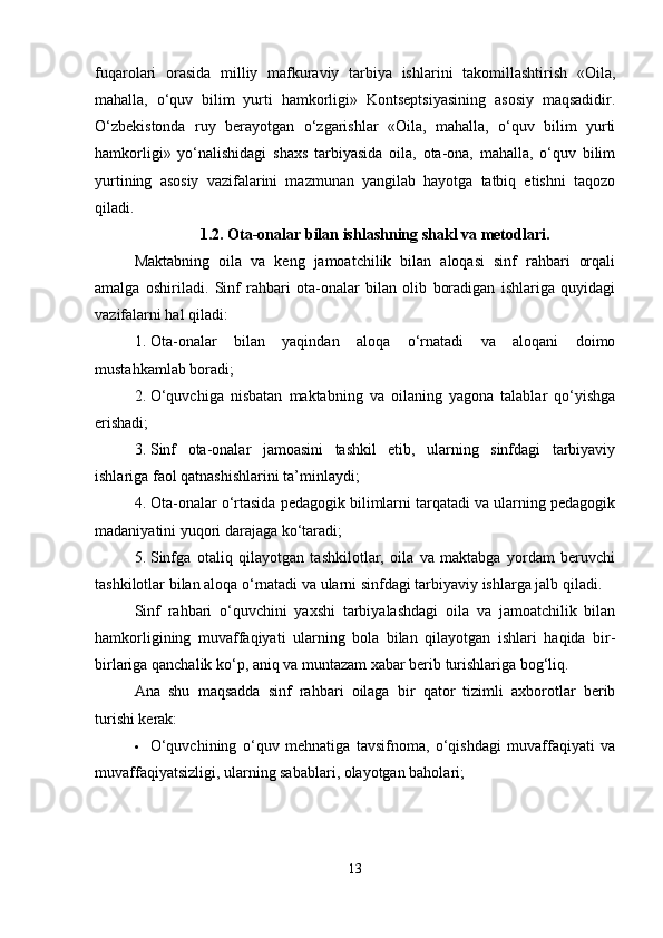 fuqarolari   orasida   milliy   mafkuraviy   tarbiya   ishlarini   takomillashtirish   «Oila,
mahalla,   o‘quv   bilim   yurti   hamkorligi»   Kontseptsiyasining   asosiy   maqsadidir.
O‘zbekistonda   ruy   berayotgan   o‘zgarishlar   «Oila,   mahalla,   o‘quv   bilim   yurti
hamkorligi»   yo‘nalishidagi   shaxs   tarbiyasida   oila,   ota-ona,   mahalla,   o‘quv   bilim
yurtining   asosiy   vazifalarini   mazmunan   yangilab   hayotga   tatbiq   etishni   taqozo
qiladi.
1.2. Ota-onalar bilan ishlashning shakl va metodlari.
Maktabning   oila   va   keng   jamoatchilik   bilan   aloqasi   sinf   rahbari   orqali
amalga   oshiriladi.   Sinf   rahbari   ota-onalar   bilan   olib   boradigan   ishlariga   quyidagi
vazifalarni hal qiladi:
1. Ota-onalar   bilan   yaqindan   aloqa   o‘rnatadi   va   aloqani   doimo
mustahkamlab boradi;
2. O‘quvchiga   nisbatan   maktabning   va   oilaning   yagona   talablar   qo‘yishga
erishadi;
3. Sinf   ota-onalar   jamoasini   tashkil   etib,   ularning   sinfdagi   tarbiyaviy
ishlariga faol qatnashishlarini ta’minlaydi;
4. Ota-onalar o‘rtasida pedagogik bilimlarni tarqatadi va ularning pedagogik
madaniyatini yuqori darajaga ko‘taradi;
5. Sinfga   otaliq   qilayotgan   tashkilotlar,   oila   va   maktabga   yordam   beruvchi
tashkilotlar bilan aloqa o‘rnatadi va ularni sinfdagi tarbiyaviy ishlarga jalb qiladi.
Sinf   rahbari   o‘quvchini   yaxshi   tarbiyalashdagi   oila   va   jamoatchilik   bilan
hamkorligining   muvaffaqiyati   ularning   bola   bilan   qilayotgan   ishlari   haqida   bir-
birlariga qanchalik ko‘p, aniq va muntazam xabar berib turishlariga bog‘liq.
Ana   shu   maqsadda   sinf   rahbari   oilaga   bir   qator   tizimli   axborotlar   berib
turishi kerak:
 O‘quvchining   o‘quv   mehnatiga   tavsifnoma,   o‘qishdagi   muvaffaqiyati   va
muvaffaqiyatsizligi, ularning sabablari, olayotgan baholari;
13 