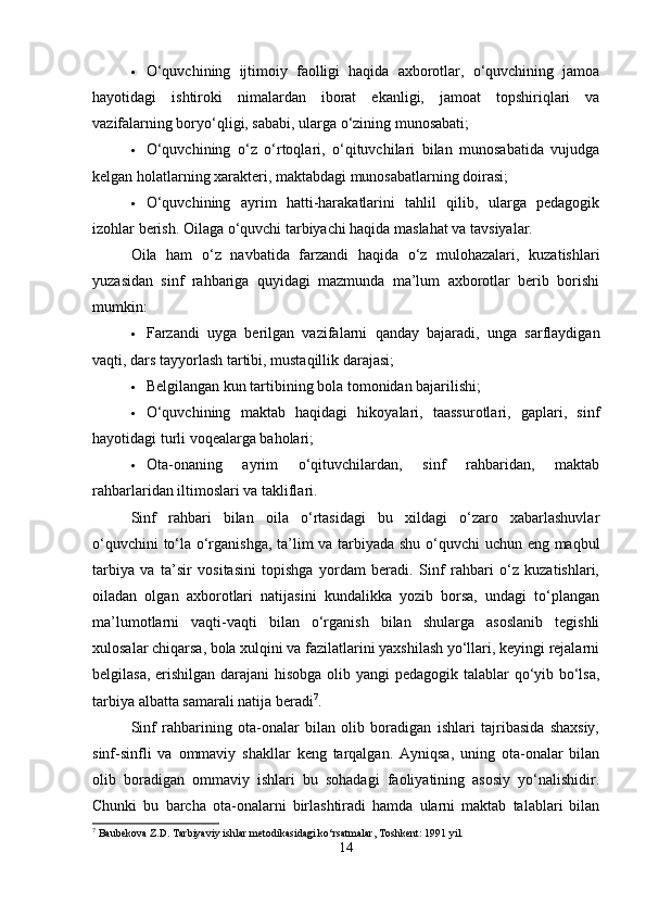  O‘quvchining   ijtimoiy   faolligi   haqida   axborotlar,   o‘quvchining   jamoa
hayotidagi   ishtiroki   nimalardan   iborat   ekanligi,   jamoat   topshiriqlari   va
vazifalarning boryo‘qligi, sababi, ularga o‘zining munosabati;
 O‘quvchining   o‘z   o‘rtoqlari,   o‘qituvchilari   bilan   munosabatida   vujudga
kelgan holatlarning xarakteri, maktabdagi munosabatlarning doirasi;
 O‘quvchining   ayrim   hatti-harakatlarini   tahlil   qilib,   ularga   pedagogik
izohlar berish.  Oilaga o‘quvchi tarbiyachi haqida maslahat va tavsiyalar.
Oila   ham   o‘z   navbatida   farzandi   haqida   o‘z   mulohazalari,   kuzatishlari
yuzasidan   sinf   rahbariga   quyidagi   mazmunda   ma’lum   axborotlar   berib   borishi
mumkin:
 Farzandi   uyga   berilgan   vazifalarni   qanday   bajaradi,   unga   sarflaydigan
vaqti, dars tayyorlash tartibi, mustaqillik darajasi;
 Belgilangan kun tartibining bola tomonidan bajarilishi;
 O‘quvchining   maktab   haqidagi   hikoyalari,   taassurotlari,   gaplari,   sinf
hayotidagi turli voqealarga baholari;
 Ota-onaning   ayrim   o‘qituvchilardan,   sinf   rahbaridan,   maktab
rahbarlaridan iltimoslari va takliflari.
Sinf   rahbari   bilan   oila   o‘rtasidagi   bu   xildagi   o‘zaro   xabarlashuvlar
o‘quvchini to‘la o‘rganishga, ta’lim va tarbiyada shu o‘quvchi uchun eng maqbul
tarbiya   va   ta’sir   vositasini   topishga   yordam   beradi.   Sinf   rahbari   o‘z   kuzatishlari,
oiladan   olgan   axborotlari   natijasini   kundalikka   yozib   borsa,   undagi   to‘plangan
ma’lumotlarni   vaqti-vaqti   bilan   o‘rganish   bilan   shularga   asoslanib   tegishli
xulosalar chiqarsa, bola xulqini va fazilatlarini yaxshilash yo‘llari, keyingi rejalarni
belgilasa, erishilgan darajani  hisobga olib yangi  pedagogik talablar  qo‘yib bo‘lsa,
tarbiya albatta samarali natija beradi 7
.
Sinf   rahbarining   ota-onalar   bilan   olib   boradigan   ishlari   tajribasida   shaxsiy,
sinf-sinfli   va   ommaviy   shakllar   keng   tarqalgan.   Ayniqsa,   uning   ota-onalar   bilan
olib   boradigan   ommaviy   ishlari   bu   sohadagi   faoliyatining   asosiy   yo‘nalishidir.
Chunki   bu   barcha   ota-onalarni   birlashtiradi   hamda   ularni   maktab   talablari   bilan
7
 Baubekova Z.D. Tarbiyaviy ishlar metodikasidagi ko‘rsatmalar, Toshkent: 1991 yil.
14 