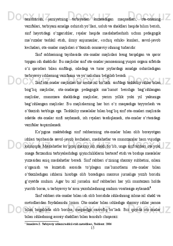tanishtirish,   jamiyatning   tarbiyadan   kuzatadigan   maqsadlari,   ota-onaning
vazifalari, tarbiyani amalga oshirish yo‘llari, uslub va shakllari haqida bilim berish,
sinf   hayotidagi   o‘zgarishlar,   rejalar   haqida   maslahatlashish   uchun   pedagogik
ma’ruzalar   tashkil   etish,   ilmiy   anjumanlar,   «ochiq   eshik»   kunlari,   savol-javob
kechalari, ota-onalar majlislari o‘tkazish ommaviy ishning turlaridir.
Sinf   rahbarining   tajribasida   ota-onalar   majlislari   keng   tarqalgan   va   qaror
topgan ish shaklidir. Bu majlislar sinf ota-onalar jamoasining yuqori organi sifatida
o‘z   qarorlari   bilan   sinfdagi,   oiladagi   va   turar   joylardagi   amalga   oshiriladigan
tarbiyaviy ishlarning vazifasini va yo‘nalishini belgilab beradi.
Sinf ota-onalar majlislari bir necha xil bo‘ladi: sinfdagi tashkiliy ishlar bilan
bog‘liq   majlislar,   ota-onalarga   pedagogik   ma’lumot   berishga   bag‘ishlangan
majlislar,   munozara   shaklidagi   majlislar,   yarim   yillik   yoki   yil   yakuniga
bag‘ishlangan   majlislar.   Bu   majlislarning   har   biri   o‘z   maqsadiga   tayyorlash   va
o‘tkazish tartibiga ega. Tashkiliy masalalar bilan bog‘liq sinf ota-onalari majlisida
odatda   ota-onalar   sinfi   saylanadi,   ish   rejalari   tasdiqlanadi,   ota-onalar   o‘rtasidagi
vazifalar taqsimlanadi.
Ko‘pgina   maktabdagi   sinf   rahbarining   ota-onalar   bilan   olib   borayotgan
ishlari tajribasida savol-javob kechalari, maslahatlar va munozaralar ham vujudga
kelmoqda. Maslahatlar ko‘proq shaxsiy ish shakli bo‘lib, unga sinf rahbari ota yoki
onaga farzandini tarbiyalashdagi qiyinchiliklarni bartaraf etish va boshqa masalalar
yuzasidan   aniq   maslahatlar   beradi.   Sinf   rahbari   o‘zining   shaxsiy   suhbatini,   oilani
o‘rganish   va   kuzatish   asosida   to‘plagan   ma’lumotlarni   ota-onalar   bilan
o‘tkaziladigan   ishlarni   hisobga   olib   boradigan   maxsus   jurnaliga   yozib   borishi
g‘oyatda   muhim.   Agar   bu   xil   jurnalni   sinf   rahbarlari   har   yili   muntazam   holda
yuritib borsa, u tarbiyaviy ta’sirni yaxshilashning muhim vositasiga aylanadi 8
.
Sinf rahbari ota-onalar bilan ish olib borishda ishlashning xilma-xil shakl va
metodlaridan   foydalanishi   lozim.   Ota-onalar   bilan   ishlashga   shaxsiy   ishlar   jamoa
bilan   birgalikda   olib   borilsa,   maqsadga   muvofiq   bo‘ladi.   Biz   quyida   ota-onalar
bilan ishlashning asosiy shakllari bilan tanishib chiqamiz:
8
 Ismailova Z. Tarbiyaviy ishlarni tashkil etish metodikasi, Toshkent: 2006
15 