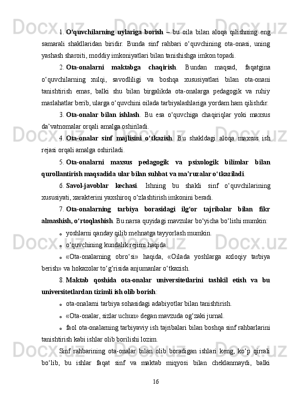 1. O‘quvchilarning   uylariga   borish   –   bu   oila   bilan   aloqa   qilishning   eng
samarali   shakllaridan   biridir.   Bunda   sinf   rahbari   o‘quvchining   ota-onasi,   uning
yashash sharoiti, moddiy imkoniyatlari bilan tanishishga imkon topadi.
2. Ota-onalarni   maktabga   chaqirish .   Bundan   maqsad,   faqatgina
o‘quvchilarning   xulqi,   savodliligi   va   boshqa   xususiyatlari   bilan   ota-onani
tanishtirish   emas,   balki   shu   bilan   birgalikda   ota-onalarga   pedagogik   va   ruhiy
maslahatlar berib, ularga o‘quvchini oilada tarbiyalashlariga yordam ham qilishdir.
3. Ota-onalar   bilan   ishlash .   Bu   esa   o‘quvchiga   chaqiriqlar   yoki   maxsus
da’vatnomalar orqali amalga oshiriladi.
4. Ota-onalar   sinf   majlisini   o‘tkazish .   Bu   shakldagi   aloqa   maxsus   ish
rejasi orqali amalga oshiriladi.
5. Ota-onalarni   maxsus   pedagogik   va   psixologik   bilimlar   bilan
qurollantirish maqsadida ular bilan suhbat va ma’ruzalar o‘tkaziladi .
6. Savol-javoblar   kechasi .   Ishning   bu   shakli   sinf   o‘quvchilarining
xususiyati, xarakterini yaxshiroq o‘zlashtirish imkonini beradi.
7. Ota-onalarning   tarbiya   borasidagi   ilg‘or   tajribalar   bilan   fikr
almashish, o‘rtoqlashish . Bu narsa quyidagi mavzular bo‘yicha bo‘lishi mumkin:
o yoshlarni qanday qilib mehnatga tayyorlash mumkin.
o o‘quvchining kundalik rejimi haqida.
o «Ota-onalarning   obro‘si»   haqida,   «Oilada   yoshlarga   axloqiy   tarbiya
berish» va hokazolar to‘g‘risida anjumanlar o‘tkazish.
8. Maktab   qoshida   ota-onalar   universitetlarini   tashkil   etish   va   bu
universitetlardan tizimli ish olib borish :
o ota-onalarni tarbiya sohasidagi adabiyotlar bilan tanishtirish.
o «Ota-onalar, sizlar uchun» degan mavzuda og‘zaki jurnal.
o faol ota-onalarning tarbiyaviy ish tajribalari bilan boshqa sinf rahbarlarini
tanishtirish kabi ishlar olib borilishi lozim.
Sinf   rahbarining   ota-onalar   bilan   olib   boradigan   ishlari   keng,   ko‘p   qirrali
bo‘lib,   bu   ishlar   faqat   sinf   va   maktab   miqyosi   bilan   cheklanmaydi,   balki
16 