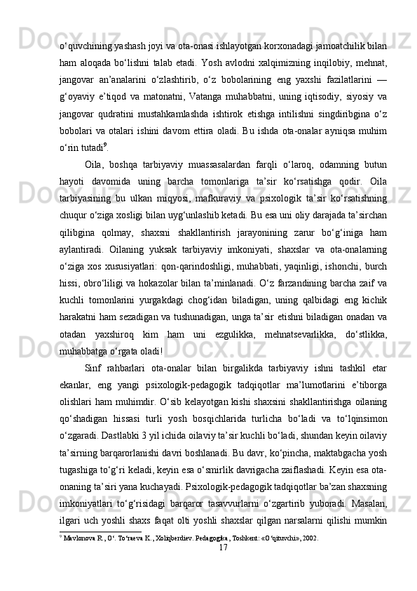 o‘quvchining yashash joyi va ota-onasi ishlayotgan korxonadagi jamoatchilik bilan
ham   aloqada   bo‘lishni   talab   etadi.   Yosh   avlodni   xalqimizning   inqilobiy,   mehnat,
jangovar   an’analarini   o‘zlashtirib,   o‘z   bobolarining   eng   yaxshi   fazilatlarini   —
g‘oyaviy   e’tiqod   va   matonatni,   Vatanga   muhabbatni,   uning   iqtisodiy,   siyosiy   va
jangovar   qudratini   mustahkamlashda   ishtirok   etishga   intilishni   singdiribgina   o‘z
bobolari   va   otalari   ishini   davom   ettira   oladi.   Bu   ishda   ota-onalar   ayniqsa   muhim
o‘rin tutadi 9
.
Oila,   boshqa   tarbiyaviy   muassasalardan   farqli   o‘laroq,   odamning   butun
hayoti   davomida   uning   barcha   tomonlariga   ta’sir   ko‘rsatishga   qodir.   Oila
tarbiyasining   bu   ulkan   miqyosi,   mafkuraviy   va   psixologik   ta’sir   ko‘rsatishning
chuqur o‘ziga xosligi bilan uyg‘unlashib ketadi. Bu esa uni oliy darajada ta’sirchan
qilibgina   qolmay,   shaxsni   shakllantirish   jarayonining   zarur   bo‘g‘iniga   ham
aylantiradi.   Oilaning   yuksak   tarbiyaviy   imkoniyati,   shaxslar   va   ota-onalarning
o‘ziga   xos   xususiyatlari:   qon-qarindoshligi,   muhabbati,   yaqinligi,   ishonchi,   burch
hissi, obro‘liligi va hokazolar bilan ta’minlanadi. O‘z farzandining barcha zaif va
kuchli   tomonlarini   yurgakdagi   chog‘idan   biladigan,   uning   qalbidagi   eng   kichik
harakatni ham sezadigan va tushunadigan, unga ta’sir etishni biladigan onadan va
otadan   yaxshiroq   kim   ham   uni   ezgulikka,   mehnatsevarlikka,   do‘stlikka,
muhabbatga o‘rgata oladi!
Sinf   rahbarlari   ota-onalar   bilan   birgalikda   tarbiyaviy   ishni   tashkil   etar
ekanlar,   eng   yangi   psixologik-pedagogik   tadqiqotlar   ma’lumotlarini   e’tiborga
olishlari ham  muhimdir. O‘sib kelayotgan kishi  shaxsini  shakllantirishga oilaning
qo‘shadigan   hissasi   turli   yosh   bosqichlarida   turlicha   bo‘ladi   va   to‘lqinsimon
o‘zgaradi. Dastlabki 3 yil ichida oilaviy ta’sir kuchli bo‘ladi, shundan keyin oilaviy
ta’sirning barqarorlanishi davri boshlanadi. Bu davr, ko‘pincha, maktabgacha yosh
tugashiga to‘g‘ri keladi, keyin esa o‘smirlik davrigacha zaiflashadi. Keyin esa ota-
onaning ta’siri yana kuchayadi. Psixologik-pedagogik tadqiqotlar ba’zan shaxsning
imkoniyatlari   to‘g‘risidagi   barqaror   tasavvurlarni   o‘zgartirib   yuboradi.   Masalan,
ilgari  uch yoshli  shaxs  faqat  olti  yoshli  shaxslar  qilgan narsalarni  qilishi  mumkin
9
 Mavlonova R., O‘. To‘raeva K., Xoliqberdiev. Pedagogika, Toshkent: «O‘qituvchi», 2002.
17 