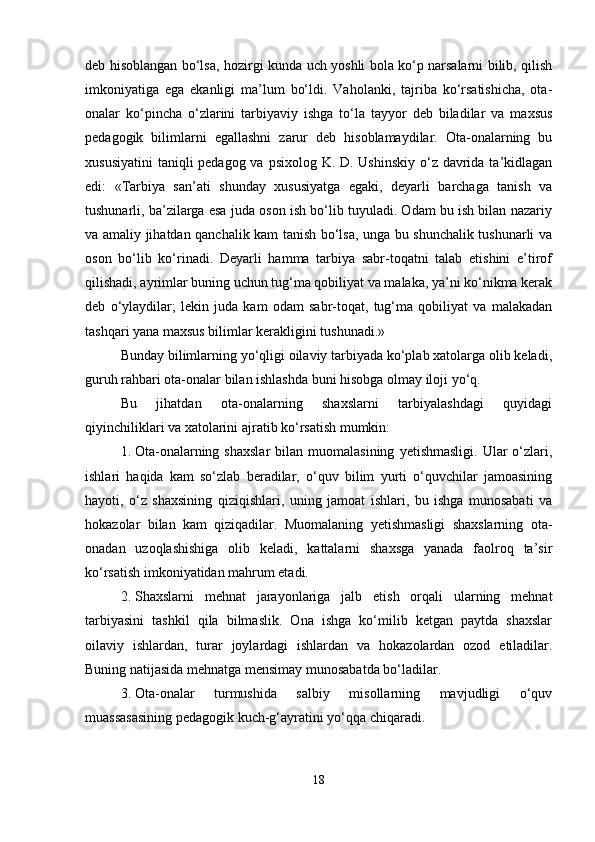 deb hisoblangan bo‘lsa, hozirgi kunda uch yoshli bola ko‘p narsalarni bilib, qilish
imkoniyatiga   ega   ekanligi   ma’lum   bo‘ldi.   Vaholanki,   tajriba   ko‘rsatishicha,   ota-
onalar   ko‘pincha   o‘zlarini   tarbiyaviy   ishga   to‘la   tayyor   deb   biladilar   va   maxsus
pedagogik   bilimlarni   egallashni   zarur   deb   hisoblamaydilar.   Ota-onalarning   bu
xususiyatini  taniqli pedagog va psixolog K. D. Ushinskiy o‘z davrida ta’kidlagan
edi:   «Tarbiya   san’ati   shunday   xususiyatga   egaki,   deyarli   barchaga   tanish   va
tushunarli, ba’zilarga esa juda oson ish bo‘lib tuyuladi. Odam bu ish bilan nazariy
va amaliy jihatdan qanchalik kam tanish bo‘lsa, unga bu shunchalik tushunarli va
oson   bo‘lib   ko‘rinadi.   Deyarli   hamma   tarbiya   sabr-toqatni   talab   etishini   e’tirof
qilishadi, ayrimlar buning uchun tug‘ma qobiliyat va malaka, ya’ni ko‘nikma kerak
deb   o‘ylaydilar;   lekin   juda   kam   odam   sabr-toqat,   tug‘ma   qobiliyat   va   malakadan
tashqari yana maxsus bilimlar kerakligini tushunadi.»
Bunday bilimlarning yo‘qligi oilaviy tarbiyada ko‘plab xatolarga olib keladi,
guruh rahbari ota-onalar bilan ishlashda buni hisobga olmay iloji yo‘q.
Bu   jihatdan   ota-onalarning   shaxslarni   tarbiyalashdagi   quyidagi
qiyinchiliklari va xatolarini ajratib ko‘rsatish mumkin:
1. Ota-onalarning  shaxslar  bilan  muomalasining   yetishmasligi.  Ular  o‘zlari,
ishlari   haqida   kam   so‘zlab   beradilar,   o‘quv   bilim   yurti   o‘quvchilar   jamoasining
hayoti,   o‘z   shaxsining   qiziqishlari,   uning   jamoat   ishlari,   bu   ishga   munosabati   va
hokazolar   bilan   kam   qiziqadilar.   Muomalaning   yetishmasligi   shaxslarning   ota-
onadan   uzoqlashishiga   olib   keladi,   kattalarni   shaxsga   yanada   faolroq   ta’sir
ko‘rsatish imkoniyatidan mahrum etadi.
2. Shaxslarni   mehnat   jarayonlariga   jalb   etish   orqali   ularning   mehnat
tarbiyasini   tashkil   qila   bilmaslik.   Ona   ishga   ko‘milib   ketgan   paytda   shaxslar
oilaviy   ishlardan,   turar   joylardagi   ishlardan   va   hokazolardan   ozod   etiladilar.
Buning natijasida mehnatga mensimay munosabatda bo‘ladilar.
3. Ota-onalar   turmushida   salbiy   misollarning   mavjudligi   o‘quv
muassasasining pedagogik kuch-g‘ayratini yo‘qqa chiqaradi.
18 