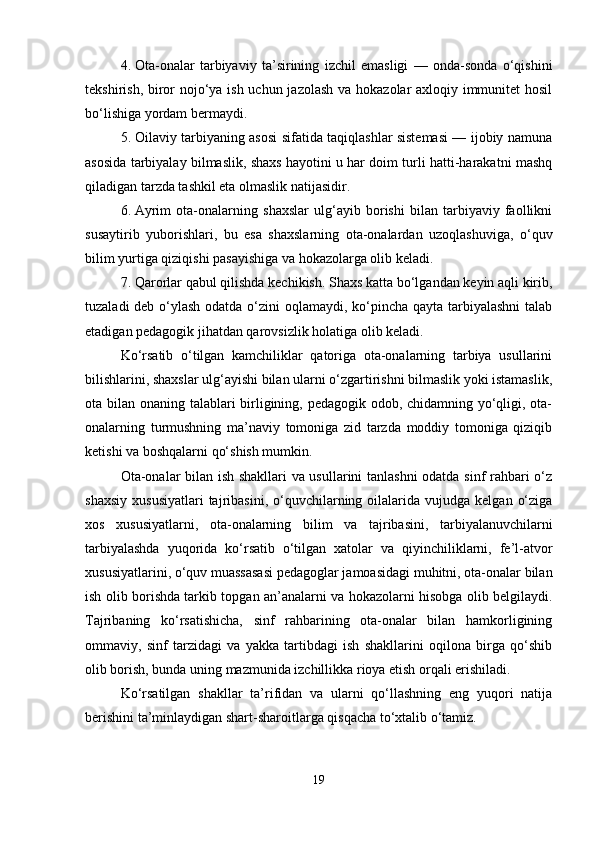 4. Ota-onalar   tarbiyaviy   ta’sirining   izchil   emasligi   —   onda-sonda   o‘qishini
tekshirish, biror  nojo‘ya ish uchun jazolash va hokazolar axloqiy immunitet  hosil
bo‘lishiga yordam bermaydi.
5. Oilaviy tarbiyaning asosi sifatida taqiqlashlar sistemasi — ijobiy namuna
asosida tarbiyalay bilmaslik, shaxs hayotini u har doim turli hatti-harakatni mashq
qiladigan tarzda tashkil eta olmaslik natijasidir.
6. Ayrim   ota-onalarning   shaxslar   ulg‘ayib   borishi   bilan   tarbiyaviy   faollikni
susaytirib   yuborishlari,   bu   esa   shaxslarning   ota-onalardan   uzoqlashuviga,   o‘quv
bilim yurtiga qiziqishi pasayishiga va hokazolarga olib keladi.
7. Qarorlar qabul qilishda kechikish. Shaxs katta bo‘lgandan keyin aqli kirib,
tuzaladi  deb o‘ylash odatda o‘zini  oqlamaydi, ko‘pincha qayta tarbiyalashni  talab
etadigan pedagogik jihatdan qarovsizlik holatiga olib keladi.
Ko‘rsatib   o‘tilgan   kamchiliklar   qatoriga   ota-onalarning   tarbiya   usullarini
bilishlarini, shaxslar ulg‘ayishi bilan ularni o‘zgartirishni bilmaslik yoki istamaslik,
ota bilan onaning talablari birligining, pedagogik odob, chidamning yo‘qligi, ota-
onalarning   turmushning   ma’naviy   tomoniga   zid   tarzda   moddiy   tomoniga   qiziqib
ketishi va boshqalarni qo‘shish mumkin.
Ota-onalar bilan ish shakllari va usullarini tanlashni  odatda sinf rahbari o‘z
shaxsiy   xususiyatlari  tajribasini,  o‘quvchilarning  oilalarida  vujudga   kelgan  o‘ziga
xos   xususiyatlarni,   ota-onalarning   bilim   va   tajribasini,   tarbiyalanuvchilarni
tarbiyalashda   yuqorida   ko‘rsatib   o‘tilgan   xatolar   va   qiyinchiliklarni,   fe’l-atvor
xususiyatlarini, o‘quv muassasasi pedagoglar jamoasidagi muhitni, ota-onalar bilan
ish olib borishda tarkib topgan an’analarni va hokazolarni hisobga olib belgilaydi.
Tajribaning   ko‘rsatishicha,   sinf   rahbarining   ota-onalar   bilan   hamkorligining
ommaviy,   sinf   tarzidagi   va   yakka   tartibdagi   ish   shakllarini   oqilona   birga   qo‘shib
olib borish, bunda uning mazmunida izchillikka rioya etish orqali erishiladi.
Ko‘rsatilgan   shakllar   ta’rifidan   va   ularni   qo‘llashning   eng   yuqori   natija
berishini ta’minlaydigan shart-sharoitlarga qisqacha to‘xtalib o‘tamiz.
19 