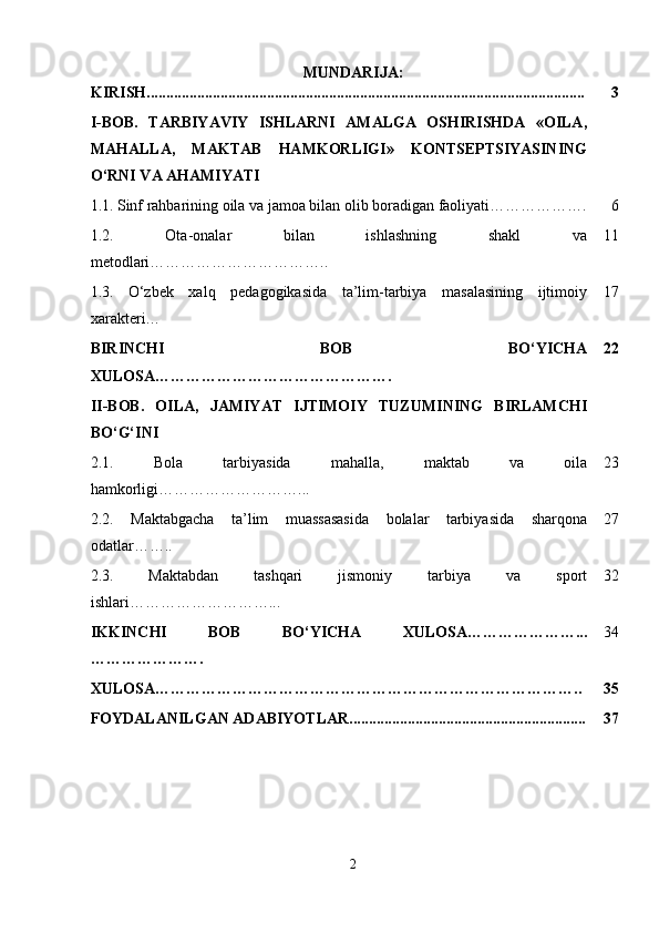 MUNDARIJA:
KIRISH................................................................................................................. 3
I-BOB.   TARBIYAVIY   ISHLARNI   AMALGA   OSHIRISHDA   «OILA,
MAHALLA,   MAKTAB   HAMKORLIGI»   KONTSEPTSIYASINING
O‘RNI VA AHAMIYATI
1.1.   Sinf rahbarining oila va jamoa bilan olib boradigan faoliyati………………. 6
1.2.   Ota-onalar   bilan   ishlashning   shakl   va
metodlari…………………………….. 11
1.3.   O‘zbek   xalq   pedagogikasida   ta’lim-tarbiya   masalasining   ijtimoiy
xarakteri… 17
BIRINCHI   BOB   BO‘YICHA
XULOSA………………………………………. 22
II-BOB.   OILA,   JAMIYAT   IJTIMOIY   TUZUMINING   BIRLAMCHI
BO‘G‘INI
2.1.   Bola   tarbiyasida   mahalla,   maktab   va   oila
hamkorligi………………………... 23
2.2.   Maktabgacha   ta’lim   muassasasida   bolalar   tarbiyasida   sharqona
odatlar…….. 27
2.3.   Maktabdan   tashqari   jismoniy   tarbiya   va   sport
ishlari………………………... 32
IKKINCHI   BOB   BO‘YICHA   XULOSA…………………...
…………………. 34
XULOSA……………………………………………………………………….. 35
FOYDALANILGAN ADABIYOTLAR............................................................. 37
2 