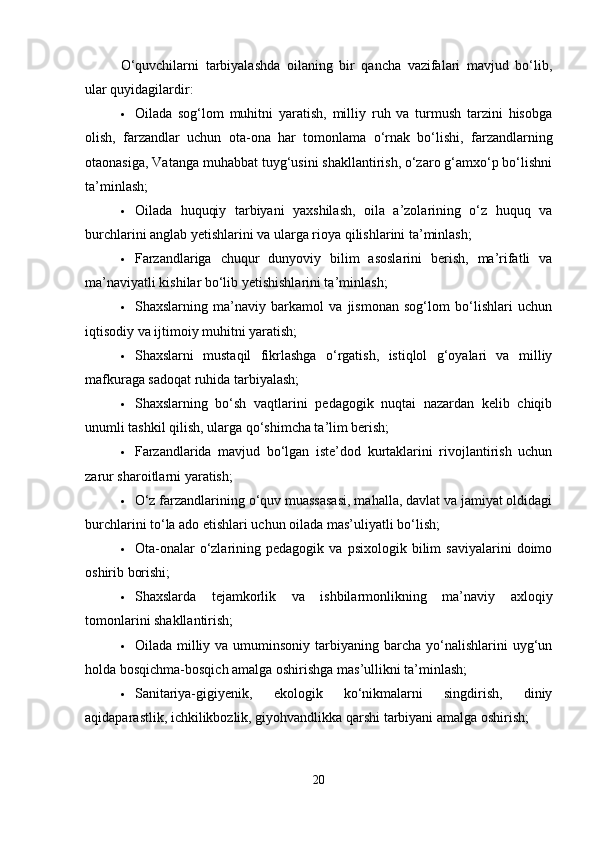 O‘quvchilarni   tarbiyalashda   oilaning   bir   qancha   vazifalari   mavjud   bo‘lib,
ular quyidagilardir:
 Oilada   sog‘lom   muhitni   yaratish,   milliy   ruh   va   turmush   tarzini   hisobga
olish,   farzandlar   uchun   ota-ona   har   tomonlama   o‘rnak   bo‘lishi,   farzandlarning
otaonasiga, Vatanga muhabbat tuyg‘usini shakllantirish, o‘zaro g‘amxo‘p bo‘lishni
ta’minlash;
 Oilada   huquqiy   tarbiyani   yaxshilash,   oila   a’zolarining   o‘z   huquq   va
burchlarini anglab yetishlarini va ularga rioya qilishlarini ta’minlash;
 Farzandlariga   chuqur   dunyoviy   bilim   asoslarini   berish,   ma’rifatli   va
ma’naviyatli kishilar bo‘lib yetishishlarini ta’minlash;
 Shaxslarning   ma’naviy   barkamol   va   jismonan   sog‘lom   bo‘lishlari   uchun
iqtisodiy va ijtimoiy muhitni yaratish;
 Shaxslarni   mustaqil   fikrlashga   o‘rgatish,   istiqlol   g‘oyalari   va   milliy
mafkuraga sadoqat ruhida tarbiyalash;
 Shaxslarning   bo‘sh   vaqtlarini   pedagogik   nuqtai   nazardan   kelib   chiqib
unumli tashkil qilish, ularga qo‘shimcha ta’lim berish;
 Farzandlarida   mavjud   bo‘lgan   iste’dod   kurtaklarini   rivojlantirish   uchun
zarur sharoitlarni yaratish;
 O‘z farzandlarining o‘quv muassasasi, mahalla, davlat va jamiyat oldidagi
burchlarini to‘la ado etishlari uchun oilada mas’uliyatli bo‘lish;
 Ota-onalar   o‘zlarining   pedagogik  va   psixologik   bilim   saviyalarini   doimo
oshirib borishi;
 Shaxslarda   tejamkorlik   va   ishbilarmonlikning   ma’naviy   axloqiy
tomonlarini shakllantirish;
 Oilada  milliy  va umuminsoniy  tarbiyaning barcha  yo‘nalishlarini   uyg‘un
holda bosqichma-bosqich amalga oshirishga mas’ullikni ta’minlash;
 Sanitariya-gigiyenik,   ekologik   ko‘nikmalarni   singdirish,   diniy
aqidaparastlik, ichkilikbozlik, giyohvandlikka qarshi tarbiyani amalga oshirish;
20 
