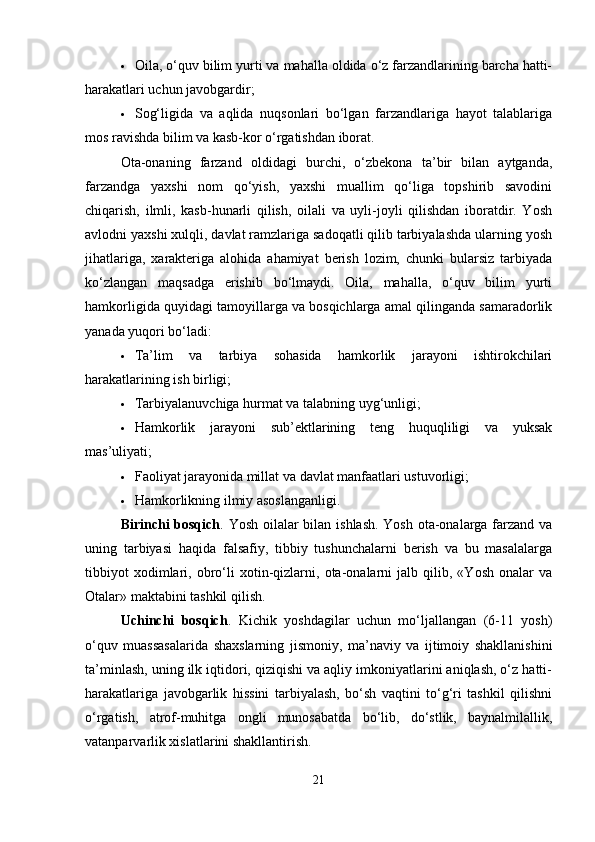  Oila, o‘quv bilim yurti va mahalla oldida o‘z farzandlarining barcha hatti-
harakatlari uchun javobgardir;
 Sog‘ligida   va   aqlida   nuqsonlari   bo‘lgan   farzandlariga   hayot   talablariga
mos ravishda bilim va kasb-kor o‘rgatishdan iborat.
Ota-onaning   farzand   oldidagi   burchi,   o‘zbekona   ta’bir   bilan   aytganda,
farzandga   yaxshi   nom   qo‘yish,   yaxshi   muallim   qo‘liga   topshirib   savodini
chiqarish,   ilmli,   kasb-hunarli   qilish,   oilali   va   uyli-joyli   qilishdan   iboratdir.   Yosh
avlodni yaxshi xulqli, davlat ramzlariga sadoqatli qilib tarbiyalashda ularning yosh
jihatlariga,   xarakteriga   alohida   ahamiyat   berish   lozim,   chunki   bularsiz   tarbiyada
ko‘zlangan   maqsadga   erishib   bo‘lmaydi.   Oila,   mahalla,   o‘quv   bilim   yurti
hamkorligida quyidagi tamoyillarga va bosqichlarga amal qilinganda samaradorlik
yanada yuqori bo‘ladi:
 Ta’lim   va   tarbiya   sohasida   hamkorlik   jarayoni   ishtirokchilari
harakatlarining ish birligi;
 Tarbiyalanuvchiga hurmat va talabning uyg‘unligi;
 Hamkorlik   jarayoni   sub’ektlarining   teng   huquqliligi   va   yuksak
mas’uliyati;
 Faoliyat jarayonida millat va davlat manfaatlari ustuvorligi;
 Hamkorlikning ilmiy asoslanganligi.
Birinchi bosqich . Yosh oilalar  bilan ishlash.  Yosh ota-onalarga farzand va
uning   tarbiyasi   haqida   falsafiy,   tibbiy   tushunchalarni   berish   va   bu   masalalarga
tibbiyot   xodimlari,   obro‘li   xotin-qizlarni,   ota-onalarni   jalb   qilib,   «Yosh   onalar   va
Otalar» maktabini tashkil qilish.
Uchinchi   bosqich .   Kichik   yoshdagilar   uchun   mo‘ljallangan   (6-11   yosh)
o‘quv   muassasalarida   shaxslarning   jismoniy,   ma’naviy   va   ijtimoiy   shakllanishini
ta’minlash, uning ilk iqtidori, qiziqishi va aqliy imkoniyatlarini aniqlash, o‘z hatti-
harakatlariga   javobgarlik   hissini   tarbiyalash,   bo‘sh   vaqtini   to‘g‘ri   tashkil   qilishni
o‘rgatish,   atrof-muhitga   ongli   munosabatda   bo‘lib,   do‘stlik,   baynalmilallik,
vatanparvarlik xislatlarini shakllantirish.
21 