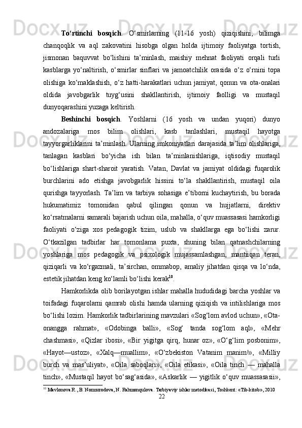To‘rtinchi   bosqich .   O‘smirlarning   (11-16   yosh)   qiziqishini,   bilimga
chanqoqlik   va   aql   zakovatini   hisobga   olgan   holda   ijtimoiy   faoliyatga   tortish,
jismonan   baquvvat   bo‘lishini   ta’minlash,   maishiy   mehnat   faoliyati   orqali   turli
kasblarga   yo‘naltirish,   o‘smirlar   sinflari   va   jamoatchilik   orasida   o‘z   o‘rnini   topa
olishiga   ko‘maklashish,   o‘z   hatti-harakatlari   uchun   jamiyat,   qonun   va   ota-onalari
oldida   javobgarlik   tuyg‘usini   shakllantirish,   ijtimoiy   faolligi   va   mustaqil
dunyoqarashini yuzaga keltirish.
Beshinchi   bosqich .   Yoshlarni   (16   yosh   va   undan   yuqori)   dunyo
andozalariga   mos   bilim   olishlari,   kasb   tanlashlari,   mustaqil   hayotga
tayyorgarliklarini ta’minlash.  Ularning imkoniyatlari  darajasida  ta’lim  olishlariga,
tanlagan   kasblari   bo‘yicha   ish   bilan   ta’minlanishlariga,   iqtisodiy   mustaqil
bo‘lishlariga   shart-sharoit   yaratish.   Vatan,   Davlat   va   jamiyat   oldidagi   fuqarolik
burchlarini   ado   etishga   javobgarlik   hissini   to‘la   shakllantirish,   mustaqil   oila
qurishga   tayyorlash.   Ta’lim   va   tarbiya   sohasiga   e’tiborni   kuchaytirish,   bu   borada
hukumatimiz   tomonidan   qabul   qilingan   qonun   va   hujjatlarni,   direktiv
ko‘rsatmalarni samarali bajarish uchun oila, mahalla, o‘quv muassasasi hamkorligi
faoliyati   o‘ziga   xos   pedagogik   tizim,   uslub   va   shakllarga   ega   bo‘lishi   zarur.
O‘tkazilgan   tadbirlar   har   tomonlama   puxta,   shuning   bilan   qatnashchilarning
yoshlariga   mos   pedagogik   va   psixologik   mujassamlashgan,   mantiiqan   teran,
qiziqarli   va   ko‘rgazmali,   ta’sirchan,   ommabop,   amaliy   jihatdan   qisqa   va   lo‘nda,
estetik jihatdan keng ko‘lamli bo‘lishi kerak 10
.
Hamkorlikda olib borilayotgan ishlar mahalla hududidagi barcha yoshlar va
toifadagi   fuqarolarni   qamrab   olishi   hamda   ularning   qiziqish   va   intilishlariga   mos
bo‘lishi lozim. Hamkorlik tadbirlarining mavzulari «Sog‘lom avlod uchun», «Ota-
onangga   rahmat»,   «Odobinga   balli»,   «Sog‘   tanda   sog‘lom   aql»,   «Mehr
chashmasi»,   «Qizlar   ibosi»,   «Bir   yigitga   qirq,   hunar   oz»,   «O‘g‘lim   posbonim»,
«Hayot—ustoz»,   «Xalq—muallim»,   «O‘zbekiston   Vatanim   manim!»,   «Milliy
burch   va   mas’uliyat»,   «Oila   saboqlari»,   «Oila   etikasi»,   «Oila   tinch   —   mahalla
tinch»,   «Mustaqil   hayot   bo‘sag‘asida»,   «Askarlik   —   yigitlik   o‘quv   muassasasii»,
10
 Mavlonova R., B. Normurodova, N. Rahmonqulova. Tarbiyaviy ishlar metodikasi, Toshkent: «Tib-kitob», 2010
22 