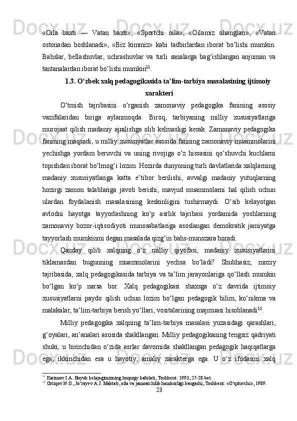 «Oila   baxti   —   Vatan   baxti»,   «Sportchi   oila»,   «Oilamiz   ohanglari»,   «Vatan
ostonadan   boshlanadi»,   «Biz   kimmiz»   kabi   tadbirlardan   iborat   bo‘lishi   mumkin.
Bahslar,   bellashuvlar,   uchrashuvlar   va   turli   sanalarga   bag‘ishlangan   anjuman   va
tantanalardan iborat bo‘lishi mumkin 11
.
1.3. O‘zbek xalq pedagogikasida ta’lim-tarbiya masalasining ijtimoiy
xarakteri
O‘tmish   tajribasini   o‘rganish   zamonaviy   pedagogika   fanining   asosiy
vazifalaridan   biriga   aylanmoqda.   Biroq,   tarbiyaning   milliy   xususiyatlariga
murojaat   qilish   madaniy   ajralishga   olib   kelmasligi   kerak.   Zamonaviy   pedagogika
fanining maqsadi, u milliy xususiyatlar asosida fanning zamonaviy muammolarini
yechishga   yordam   beruvchi   va   uning   rivojiga   o‘z   hissasini   qo‘shuvchi   kuchlarni
topishdan iborat bo‘lmog‘i lozim. Hozirda dunyoning turli davlatlarida xalqlarning
madaniy   xususiyatlariga   katta   e’tibor   berilishi,   avvalgi   madaniy   yutuqlarning
hozirgi   zamon   talablariga   javob   berishi,   mavjud   muammolarni   hal   qilish   uchun
ulardan   foydalanish   masalasining   keskinligini   tushirmaydi.   O‘sib   kelayotgan
avlodni   hayotga   tayyorlashning   ko‘p   asrlik   tajribasi   yordamida   yoshlarning
zamonaviy   bozor-iqtisodiyoti   munosabatlariga   asoslangan   demokratik   jamiyatga
tayyorlash mumkinmi degan masalada qizg‘in bahs-munozara boradi.
Qanday   qilib   xalqning   o‘z   milliy   qiyofasi,   madaniy   xususiyatlarini
tiklamasdan   bugunning   muammolarini   yechsa   bo‘ladi?   Shubhasiz,   moziy
tajribasida,   xalq   pedagogikasida   tarbiya   va   ta’lim   jarayonlariga   qo‘llash   mumkin
bo‘lgan   ko‘p   narsa   bor.   Xalq   pedagogikasi   shaxsga   o‘z   davrida   ijtimoiy
xususiyatlarni   paydo   qilish   uchun   lozim   bo‘lgan   pedagogik   bilim,   ko‘nikma   va
malakalar, ta’lim-tarbiya berish yo‘llari, vositalarining majmuasi hisoblanadi 12
.
Milliy   pedagogika   xalqning   ta’lim-tarbiya   masalasi   yuzasidagi   qarashlari,
g‘oyalari, an’analari asosida shakllangan. Milliy pedagogikaning tengsiz qadriyati
shuki,   u   birinchidan   o‘zida   asrlar   davomida   shakllangan   pedagogik   haqiqatlarga
ega,   ikkinchidan   esa   u   hayotiy,   amaliy   xarakterga   ega.   U   o‘z   ifodasini   xalq
11
 Karimov I.A. Buyuk kelajagimizning huquqiy kafolati, Toshkent: 1993, 27-28-bet.
12
 Ortiqov N.O., Jo‘rayev A.J. Maktab, oila va jamoatchilik hamkorligi kengashi, Toshkent: «O‘qituvchi», 1989.
23 