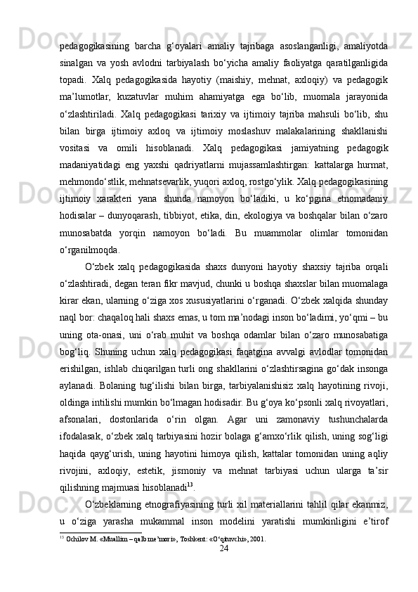 pedagogikasining   barcha   g‘oyalari   amaliy   tajribaga   asoslanganligi,   amaliyotda
sinalgan   va   yosh   avlodni   tarbiyalash   bo‘yicha   amaliy   faoliyatga   qaratilganligida
topadi.   Xalq   pedagogikasida   hayotiy   (maishiy,   mehnat,   axloqiy)   va   pedagogik
ma’lumotlar,   kuzatuvlar   muhim   ahamiyatga   ega   bo‘lib,   muomala   jarayonida
o‘zlashtiriladi.   Xalq   pedagogikasi   tarixiy   va   ijtimoiy   tajriba   mahsuli   bo‘lib,   shu
bilan   birga   ijtimoiy   axloq   va   ijtimoiy   moslashuv   malakalarining   shakllanishi
vositasi   va   omili   hisoblanadi.   Xalq   pedagogikasi   jamiyatning   pedagogik
madaniyatidagi   eng   yaxshi   qadriyatlarni   mujassamlashtirgan:   kattalarga   hurmat,
mehmondo‘stlik, mehnatsevarlik, yuqori axloq, rostgo‘ylik. Xalq pedagogikasining
ijtimoiy   xarakteri   yana   shunda   namoyon   bo‘ladiki,   u   ko‘pgina   etnomadaniy
hodisalar  – dunyoqarash, tibbiyot, etika, din, ekologiya va boshqalar bilan o‘zaro
munosabatda   yorqin   namoyon   bo‘ladi.   Bu   muammolar   olimlar   tomonidan
o‘rganilmoqda.
O‘zbek   xalq   pedagogikasida   shaxs   dunyoni   hayotiy   shaxsiy   tajriba   orqali
o‘zlashtiradi, degan teran fikr mavjud, chunki u boshqa shaxslar bilan muomalaga
kirar ekan, ularning o‘ziga xos xususiyatlarini o‘rganadi. O‘zbek xalqida shunday
naql bor: chaqaloq hali shaxs emas, u tom ma’nodagi inson bo‘ladimi, yo‘qmi – bu
uning   ota-onasi,   uni   o‘rab   muhit   va   boshqa   odamlar   bilan   o‘zaro   munosabatiga
bog‘liq.   Shuning   uchun   xalq   pedagogikasi   faqatgina   avvalgi   avlodlar   tomonidan
erishilgan, ishlab chiqarilgan turli ong shakllarini o‘zlashtirsagina go‘dak insonga
aylanadi.   Bolaning   tug‘ilishi   bilan   birga,   tarbiyalanishisiz   xalq   hayotining   rivoji,
oldinga intilishi mumkin bo‘lmagan hodisadir. Bu g‘oya ko‘psonli xalq rivoyatlari,
afsonalari,   dostonlarida   o‘rin   olgan.   Agar   uni   zamonaviy   tushunchalarda
ifodalasak,  o‘zbek xalq tarbiyasini  hozir bolaga g‘amxo‘rlik qilish, uning sog‘ligi
haqida   qayg‘urish,   uning   hayotini   himoya   qilish,   kattalar   tomonidan   uning   aqliy
rivojini,   axloqiy,   estetik,   jismoniy   va   mehnat   tarbiyasi   uchun   ularga   ta’sir
qilishning majmuasi hisoblanadi 13
.
O‘zbeklarning etnografiyasining turli  xil  materiallarini  tahlil  qilar  ekanmiz,
u   o‘ziga   yarasha   mukammal   inson   modelini   yaratishi   mumkinligini   e’tirof
13
 Ochilov M. «Muallim – qalb me’mori», Toshkent: «O‘qituvchi», 2001.
24 