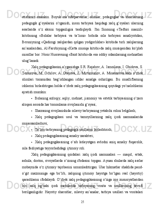 etishimiz   mumkin.   Buyuk   ma’rifatparvarlar,   olimlar,   pedagoglar   va   shoirlarning
pedagogik   g‘oyalarini   o‘rganish,   inson   tarbiyasi   haqidagi   xalq   g‘oyalari   ularning
asarlarida   o‘z   aksini   topganligini   tasdiqlaydi.   Ibn   Sinoning   «Tadbiri   manzil»
kitobining   «Bolalar   tarbiyasi   va   ta’limi»   bobida   oila   tarbiyasi   amaliyotidan,
Beruniyning  «Qadimgi   xalqlardan  qolgan   yodgorliklar»  kitobida   turli   xalqlarning
an’analaridan, Al-Farobiyning «Katta musiqa kitobi»da xalq musiqasidan ko‘plab
misollar bor. Nosir Husravning «Baxt kitobi»da esa oddiy odamlarning mehnatlari
ulug‘lanadi.
Xalq pedagogikasini o‘rganishga S.R. Rajabov, A. Ismoilova, I. Obidova, S.
Temurova, M.  Ochilov, A. Otayeva, Z. Mirtursunov,  A. Minavarova kabi  o‘zbek
olimlari   tomonidan   bag‘ishlangan   ishlar   amalga   oshirilgan.   Bu   mualliflarning
ishlarini birlashtirgan holda o‘zbek xalq pedagogikasining quyidagi yo‘nalishlarini
ajratish mumkin:
 Bolaning axloqiy, aqliy, mehnat, jismoniy va estetik tarbiyasining o‘zaro
aloqasi asosida har tomonlama rivojlanishi g‘oyasi;
 Shaxsning rivojlanishida oilaviy tarbiyaning yetakchi rolini belgilash;
 Xalq   pedagogikasi   usul   va   tamoyillarining   xalq   ijodi   namunalarida
mujassamlashuvi;
 Ta’lim-tarbiyaning pedagogik usullarini birlashtirish;
 Xalq pedagogikasining amaliy xarakteri;
 Xalq   pedagogikasining   o‘sib   kelayotgan   avlodni   aniq   amaliy   fuqarolik,
oila faoliyatiga tayyorlashdagi ijtimoiy roli.
Xalq   pedagogikasining   qoidalari   xalq   ijodi   namunalari   —   maqol,   ertak,
ashula, doston, rivoyatlarda o‘zining ifodasini  topgan. Aynan shularda xalq asrlar
mobaynida o‘z ijtimoiy tajribasini umumlashtirgan. Ular hikmatlar shaklida pand-
o‘git   mazmuniga   ega   bo‘lib,   xalqning   ijtimoiy   hayotga   bo‘lgan   real   (hayotiy)
qarashlarini ifodalaydi. O‘zbek xalq pedagogikasining o‘ziga xos xususiyatlaridan
biri   xalq   og‘zaki   ijodi   matnlarida   tarbiyaning   vosita   va   usullarining   tavsifi
berilganligidir.   Hayotiy   sharoitlar,   oilaviy   an’analar,   tarbiya   usullari   va   vositalari
25 