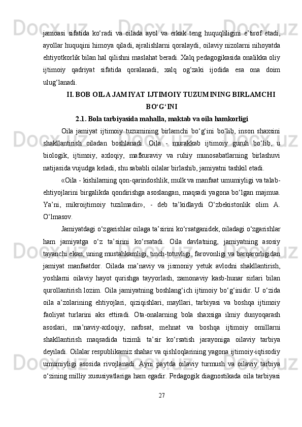 jamoasi   sifatida   ko‘radi   va   oilada   ayol   va   erkak   teng   huquqliligini   e’tirof   etadi,
ayollar huquqini himoya qiladi, ajralishlarni qoralaydi, oilaviy nizolarni nihoyatda
ehtiyotkorlik bilan hal qilishni maslahat beradi. Xalq pedagogikasida onalikka oliy
ijtimoiy   qadriyat   sifatida   qoralanadi,   xalq   og‘zaki   ijodida   esa   ona   doim
ulug‘lanadi.
II. BOB OILA JAMIYAT IJTIMOIY TUZUMINING BIRLAMCHI
BO‘G‘INI
2.1. Bola tarbiyasida mahalla, maktab va oila hamkorligi
Oila   jamiyat   ijtimoiy   tuzumining   birlamchi   bo‘g‘ini   bo‘lib,   inson   shaxsini
shakllantirish   oiladan   boshlanadi.   Oila   -   murakkab   ijtimoiy   guruh   bo‘lib,   u
biologik,   ijtimoiy,   axloqiy,   mafkuraviy   va   ruhiy   munosabatlarning   birlashuvi
natijasida vujudga keladi, shu sababli oilalar birlashib, jamiyatni tashkil etadi.
«Oila - kishilarning qon-qarindoshlik, mulk va manfaat umumiyligi va talab-
ehtiyojlarini birgalikda qondirishga asoslangan, maqsadi  yagona bo‘lgan majmua.
Ya’ni,   mikroijtimoiy   tuzilmadir»,   -   deb   ta’kidlaydi   O‘zbekistonlik   olim   A.
O‘lmasov.
Jamiyatdagi o‘zgarishlar oilaga ta’sirini ko‘rsatganidek, oiladagi o‘zgarishlar
ham   jamiyatga   o‘z   ta’sirini   ko‘rsatadi.   Oila   davlatning,   jamiyatning   asosiy
tayanchi ekan, uning mustahkamligi, tinch-totuvligi, farovonligi va barqarorligidan
jamiyat   manfaatdor.   Oilada   ma’naviy   va   jismoniy   yetuk   avlodni   shakllantirish,
yoshlarni   oilaviy   hayot   qurishga   tayyorlash,   zamonaviy   kasb-hunar   sirlari   bilan
qurollantirish  lozim.  Oila  jamiyatning  boshlang‘ich  ijtimoiy  bo‘g‘inidir.  U  o‘zida
oila   a’zolarining   ehtiyojlari,   qiziqishlari,   mayllari,   tarbiyasi   va   boshqa   ijtimoiy
faoliyat   turlarini   aks   ettiradi.   Ota-onalarning   bola   shaxsiga   ilmiy   dunyoqarash
asoslari,   ma’naviy-axloqiy,   nafosat,   mehnat   va   boshqa   ijtimoiy   omillarni
shakllantirish   maqsadida   tizimli   ta’sir   ko‘rsatish   jarayoniga   oilaviy   tarbiya
deyiladi. Oilalar respublikamiz shahar va qishloqlarining yagona ijtimoiy-iqtisodiy
umumiyligi   asosida   rivojlanadi.   Ayni   paytda   oilaviy   turmush   va   oilaviy   tarbiya
o‘zining milliy xususiyatlariga ham egadir. Pedagogik diagnostikada oila tarbiyasi
27 