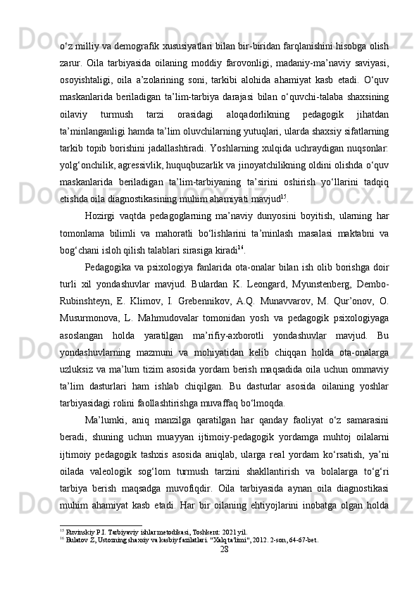 o‘z milliy va demografik xususiyatlari bilan bir-biridan farqlanishini hisobga olish
zarur.   Oila   tarbiyasida   oilaning   moddiy   farovonligi,   madaniy-ma’naviy   saviyasi,
osoyishtaligi,   oila   a’zolarining   soni,   tarkibi   alohida   ahamiyat   kasb   etadi.   O‘quv
maskanlarida   beriladigan   ta’lim-tarbiya   darajasi   bilan   o‘quvchi-talaba   shaxsining
oilaviy   turmush   tarzi   orasidagi   aloqadorlikning   pedagogik   jihatdan
ta’minlanganligi hamda ta’lim oluvchilarning yutuqlari, ularda shaxsiy sifatlarning
tarkib topib borishini  jadallashtiradi. Yoshlarning xulqida uchraydigan nuqsonlar:
yolg‘onchilik, agressivlik, huquqbuzarlik va jinoyatchilikning oldini olishda o‘quv
maskanlarida   beriladigan   ta’lim-tarbiyaning   ta’sirini   oshirish   yo‘llarini   tadqiq
etishda oila diagnostikasining muhim ahamiyati mavjud 15
.
Hozirgi   vaqtda   pedagoglarning   ma’naviy   dunyosini   boyitish,   ularning   har
tomonlama   bilimli   va   mahoratli   bo‘lishlarini   ta’minlash   masalasi   maktabni   va
bog‘chani isloh qilish talablari sirasiga kiradi 16
.
Pedagogika  va  psixologiya   fanlarida  ota-onalar   bilan   ish  olib  borishga  doir
turli   xil   yondashuvlar   mavjud.   Bulardan   K.   Leongard,   Myunstenberg,   Dembo-
Rubinshteyn,   E.   Klimov,   I.   Grebennikov,   A.Q.   Munavvarov,   M.   Qur’onov,   O.
Musurmonova,   L.   Mahmudovalar   tomonidan   yosh   va   pedagogik   psixologiyaga
asoslangan   holda   yaratilgan   ma’rifiy-axborotli   yondashuvlar   mavjud.   Bu
yondashuvlarning   mazmuni   va   mohiyatidan   kelib   chiqqan   holda   ota-onalarga
uzluksiz va  ma’lum  tizim  asosida  yordam  berish maqsadida  oila uchun ommaviy
ta’lim   dasturlari   ham   ishlab   chiqilgan.   Bu   dasturlar   asosida   oilaning   yoshlar
tarbiyasidagi rolini faollashtirishga muvaffaq bo‘lmoqda.
Ma’lumki,   aniq   manzilga   qaratilgan   har   qanday   faoliyat   o‘z   samarasini
beradi,   shuning   uchun   muayyan   ijtimoiy-pedagogik   yordamga   muhtoj   oilalarni
ijtimoiy   pedagogik   tashxis   asosida   aniqlab,   ularga   real   yordam   ko‘rsatish,   ya’ni
oilada   valeologik   sog‘lom   turmush   tarzini   shakllantirish   va   bolalarga   to‘g‘ri
tarbiya   berish   maqsadga   muvofiqdir.   Oila   tarbiyasida   aynan   oila   diagnostikasi
muhim   ahamiyat   kasb   etadi.   Har   bir   oilaning   ehtiyojlarini   inobatga   olgan   holda
15
 Ruvinskiy P.I. Tarbiyaviy ishlar metodikasi, Toshkent: 2021 yil.
16
 Bulatov Z, Ustozning shaxsiy va kasbiy fazilatlari. "Xalq ta'limi", 2012. 2-son, 64-67-bet.
28 