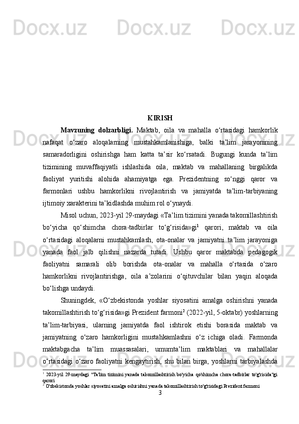 KIRISH
Mavzuning   dolzarbligi .   Maktab,   oila   va   mahalla   o‘rtasidagi   hamkorlik
nafaqat   o‘zaro   aloqalarning   mustahkamlanishiga,   balki   ta’lim   jarayonining
samaradorligini   oshirishga   ham   katta   ta’sir   ko‘rsatadi.   Bugungi   kunda   ta’lim
tizimining   muvaffaqiyatli   ishlashida   oila,   maktab   va   mahallaning   birgalikda
faoliyat   yuritishi   alohida   ahamiyatga   ega.   Prezidentning   so‘nggi   qaror   va
farmonlari   ushbu   hamkorlikni   rivojlantirish   va   jamiyatda   ta’lim-tarbiyaning
ijtimoiy xarakterini ta’kidlashda muhim rol o‘ynaydi.
Misol uchun, 2023-yil 29-maydagi «Ta’lim tizimini yanada takomillashtirish
bo‘yicha   qo‘shimcha   chora-tadbirlar   to‘g‘risida»gi 1
  qarori,   maktab   va   oila
o‘rtasidagi   aloqalarni   mustahkamlash,   ota-onalar   va   jamiyatni   ta’lim   jarayoniga
yanada   faol   jalb   qilishni   nazarda   tutadi.   Ushbu   qaror   maktabda   pedagogik
faoliyatni   samarali   olib   borishda   ota-onalar   va   mahalla   o‘rtasida   o‘zaro
hamkorlikni   rivojlantirishga,   oila   a’zolarini   o‘qituvchilar   bilan   yaqin   aloqada
bo‘lishga undaydi.
Shuningdek,   «O‘zbekistonda   yoshlar   siyosatini   amalga   oshirishni   yanada
takomillashtirish to‘g‘risida»gi Prezident farmoni 2
 (2022-yil, 5-oktabr) yoshlarning
ta’lim-tarbiyasi,   ularning   jamiyatda   faol   ishtirok   etishi   borasida   maktab   va
jamiyatning   o‘zaro   hamkorligini   mustahkamlashni   o‘z   ichiga   oladi.   Farmonda
maktabgacha   ta’lim   muassasalari,   umumta’lim   maktablari   va   mahallalar
o‘rtasidagi  o‘zaro faoliyatni  kengaytirish,  shu bilan birga, yoshlarni  tarbiyalashda
1
  2023-yil   29-maydagi   "Ta'lim   tizimini   yanada   takomillashtirish   bo'yicha   qo'shimcha   chora-tadbirlar   to'g'risida"gi
qarori
2
 O'zbekistonda yoshlar siyosatini amalga oshirishni yanada takomillashtirish to'g'risidagi Prezident farmoni
3 