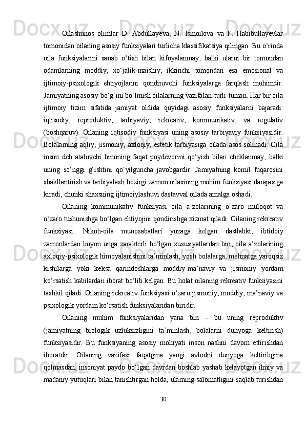 Oilashunos   olimlar   D.   Abdullayeva,   N.   Ismoilova   va   F.   Habibullayevlar
tomonidan oilaning asosiy funksiyalari turlicha klassifikatsiya qilingan. Bu o‘rinda
oila   funksiyalarini   sanab   o‘tish   bilan   kifoyalanmay,   balki   ularni   bir   tomondan
odamlarning   moddiy,   xo‘jalik-maishiy,   ikkinchi   tomondan   esa   emosional   va
ijtimoiy-psixologik   ehtiyojlarini   qondiruvchi   funksiyalarga   farqlash   muhimdir.
Jamiyatning asosiy bo‘g‘ini bo‘lmish oilalarning vazifalari turli-tuman. Har bir oila
ijtimoiy   tizim   sifatida   jamiyat   oldida   quyidagi   asosiy   funksiyalarni   bajaradi:
iqtisodiy,   reproduktiv,   tarbiyaviy,   rekreativ,   kommunikativ,   va   regulativ
(boshqaruv).   Oilaning   iqtisodiy   funksiyasi   uning   asosiy   tarbiyaviy   funksiyasidir.
Bolalarning aqliy, jismoniy, axloqiy, estetik tarbiyasiga oilada asos solinadi. Oila
inson   deb   ataluvchi   binoning   faqat   poydevorini   qo‘yish   bilan   cheklanmay,   balki
uning   so‘nggi   g‘ishtini   qo‘yilguncha   javobgardir.   Jamiyatning   komil   fuqarosini
shakllantirish va tarbiyalash hozirgi zamon oilasining muhim funksiyasi darajasiga
kiradi, chunki shaxsning ijtimoiylashuvi dastavval oilada amalga oshadi.
Oilaning   kommunikativ   funksiyasi   oila   a’zolarining   o‘zaro   muloqot   va
o‘zaro tushunishga bo‘lgan ehtiyojini qondirishga xizmat qiladi. Oilaning rekreativ
funksiyasi.   Nikoh-oila   munosabatlari   yuzaga   kelgan   dastlabki,   ibtidoiy
zamonlardan buyon unga xarakterli bo‘lgan xususiyatlardan biri, oila a’zolarining
axloqiy-psixologik himoyalanishini ta’minlash, yosh bolalarga, mehnatga yaroqsiz
kishilarga   yoki   keksa   qarindoshlarga   moddiy-ma’naviy   va   jismoniy   yordam
ko‘rsatish kabilardan iborat bo‘lib kelgan. Bu holat oilaning rekreativ funksiyasini
tashkil qiladi. Oilaning rekreativ funksiyasi o‘zaro jismoniy, moddiy, ma’naviy va
psixologik yordam ko‘rsatish funksiyalaridan biridir.
Oilaning   muhim   funksiyalaridan   yana   biri   -   bu   uning   reproduktiv
(jamiyatning   biologik   uzluksizligini   ta’minlash,   bolalarni   dunyoga   keltirish)
funksiyasidir.   Bu   funksiyaning   asosiy   mohiyati   inson   naslini   davom   ettirishdan
iboratdir.   Oilaning   vazifasi   faqatgina   yangi   avlodni   dunyoga   keltiribgina
qolmasdan, insoniyat  paydo bo‘lgan davrdan boshlab yashab  kelayotgan ilmiy va
madaniy yutuqlari bilan tanishtirgan holda, ularning salomatligini saqlab turishdan
30 
