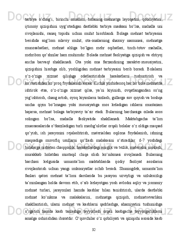 tarbiya   o‘chog‘i,   birinchi   muallim,   bolaning   mehnatga   layoqatini,   qobiliyatini,
ijtimoiy   qiziqishini   uyg‘otadigan   dastlabki   tarbiya   maskani   bo‘lsa,   mahalla   uni
rivojlanishi,   ranaq   topishi   uchun   muhit   hisoblandi.   Bolaga   mehnat   tarbiyasini
berishda   sog‘lom   oilaviy   muhit,   ota-onalarning   shaxsiy   namunasi,   mehnatga
munosabatlari,   mehnat   ahliga   bo‘lgan   mehr   oqibatlari,   tinch-totuv   mahalla,
mehribon qo‘shnilar ham muhimdir. Bolada mehnat faoliyatiga qiziqish va ehtiyoj
ancha   barvaqt   shakllanadi.   Ota   yoki   ona   farzandining   xarakter-xususiyatini,
qiziqishini   hisobga   olib,   yoshligidan   mehnat   tarbiyasini   berib   boradi.   Bolalarni
o‘z-o‘ziga   xizmat   qilishga   odatlantirishda   harakatlarni   tushuntirish   va
ko‘rsatishdan ko‘proq foydalanish kerak. Kichik yoshidanoq har bir bola mehnatda
ishtirok   etsa,   o‘z-o‘ziga   xizmat   qilsa,   ya’ni   kiyinish,   ovqatlangandan   so‘ng
yig‘ishtirish, chang artish, oyoq kiyimlarni taxlash, gullarga suv quyish va boshqa
uncha   qiyin   bo‘lmagan   yoki   xususiyatiga   mos   keladigan   ishlarni   muntazam
bajarsa,   mehnat   bolaga   tarbiyaviy   ta’sir   etadi.   Bularning   barchasiga   oilada   asos
solingan   bo‘lsa,   mahalla   faoliyatida   shakllanadi.   Maktabgacha   ta’lim
muassasalarida o‘tkaziladigan turli mashg‘ulotlar orqali bolalar o‘z oldiga maqsad
qo‘yish,   ish   jarayonini   rejalashtirish,   materialdan   oqilona   foydalanish,   ishning
maqsadiga   muvofiq   usullarni   qo‘llash   malakasini   o‘stiradilar.   6-7   yoshdagi
bolalarga nisbatan chaqqonlik, harakatlardagi aniqlik va tezlik, materialni moslash,
murakkab   holatdan   mustaqil   chiqa   olish   ko‘nikmasi   rivojlanadi.   Bularning
barchasi   kelgusida   umumta’lim   maktablarida   ijodiy   faoliyat   asoslarini
rivojlantirish   uchun   yangi   imkoniyatlar   ochib   beradi.   Shuningdek,   umumta’lim
fanlari   qatori   mehnat   ta’limi   darslarida   bu   jarayon   uzviyligi   va   uzluksizligi
ta’minlangan   holda   davom   etib,   o‘sib   kelayotgan   yosh   avlodni   aqliy   va   jismoniy
mehnat   turlari,   jarayonlari   hamda   kasblar   bilan   tanishtirish,   ularda   dastlabki
mehnat   ko‘nikma   va   malakalarini,   mehnatga   qiziqish,   mehnatsevarlikni
shakllantirish,   ularni   mehnat   va   kasblarni   qadrlashga,   ahamiyatini   tushunishga
o‘rgatish   hamda   kasb   tanlashga   tayyorlash   orqali   kasbgacha   tayyorgarliklarni
amalga oshirishdan iboratdir. O‘quvchilar  o‘z qobiliyati va qiziqishi  asosida  kasb
32 