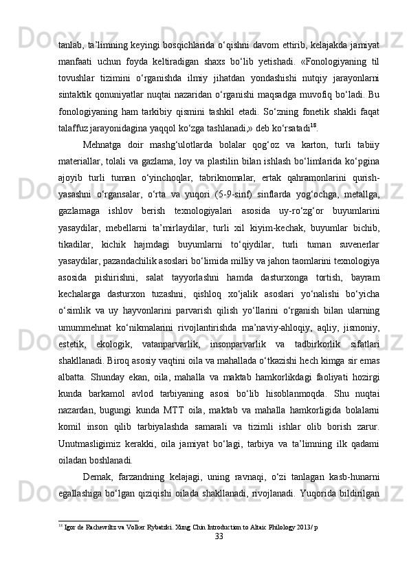 tanlab, ta’limning keyingi bosqichlarida o‘qishni  davom ettirib, kelajakda jamiyat
manfaati   uchun   foyda   keltiradigan   shaxs   bo‘lib   yetishadi.   «Fonologiyaning   til
tovushlar   tizimini   o‘rganishda   ilmiy   jihatdan   yondashishi   nutqiy   jarayonlarni
sintaktik  qonuniyatlar   nuqtai  nazaridan  o‘rganishi  maqsadga   muvofiq bo‘ladi.  Bu
fonologiyaning   ham   tarkibiy   qismini   tashkil   etadi.   So‘zning   fonetik   shakli   faqat
talaffuz jarayonidagina yaqqol ko‘zga tashlanadi,» deb ko‘rsatadi 18
.
Mehnatga   doir   mashg‘ulotlarda   bolalar   qog‘oz   va   karton,   turli   tabiiy
materiallar, tolali  va gazlama,  loy va plastilin bilan ishlash  bo‘limlarida ko‘pgina
ajoyib   turli   tuman   o‘yinchoqlar,   tabriknomalar,   ertak   qahramonlarini   qurish-
yasashni   o‘rgansalar,   o‘rta   va   yuqori   (5-9-sinf)   sinflarda   yog‘ochga,   metallga,
gazlamaga   ishlov   berish   texnologiyalari   asosida   uy-ro‘zg‘or   buyumlarini
yasaydilar,   mebellarni   ta’mirlaydilar,   turli   xil   kiyim-kechak,   buyumlar   bichib,
tikadilar,   kichik   hajmdagi   buyumlarni   to‘qiydilar,   turli   tuman   suvenerlar
yasaydilar, pazandachilik asoslari bo‘limida milliy va jahon taomlarini texnologiya
asosida   pishirishni,   salat   tayyorlashni   hamda   dasturxonga   tortish,   bayram
kechalarga   dasturxon   tuzashni,   qishloq   xo‘jalik   asoslari   yo‘nalishi   bo‘yicha
o‘simlik   va   uy   hayvonlarini   parvarish   qilish   yo‘llarini   o‘rganish   bilan   ularning
umummehnat   ko‘nikmalarini   rivojlantirishda   ma’naviy-ahloqiy,   aqliy,   jismoniy,
estetik,   ekologik,   vatanparvarlik,   insonparvarlik   va   tadbirkorlik   sifatlari
shakllanadi. Biroq asosiy vaqtini oila va mahallada o‘tkazishi hech kimga sir emas
albatta.   Shunday   ekan,   oila,   mahalla   va   maktab   hamkorlikdagi   faoliyati   hozirgi
kunda   barkamol   avlod   tarbiyaning   asosi   bo‘lib   hisoblanmoqda.   Shu   nuqtai
nazardan,   bugungi   kunda   MTT   oila,   maktab   va   mahalla   hamkorligida   bolalarni
komil   inson   qilib   tarbiyalashda   samarali   va   tizimli   ishlar   olib   borish   zarur.
Unutmasligimiz   kerakki,   oila   jamiyat   bo‘lagi,   tarbiya   va   ta’limning   ilk   qadami
oiladan boshlanadi.
Demak,   farzandning   kelajagi,   uning   ravnaqi,   o‘zi   tanlagan   kasb-hunarni
egallashiga   bo‘lgan   qiziqishi   oilada   shakllanadi,   rivojlanadi.   Yuqorida   bildirilgan
18
 Igor de Rachewiltz va Volker Rybatzki. Xung Chin Introduction to Altaic Philology 2013/ p
33 