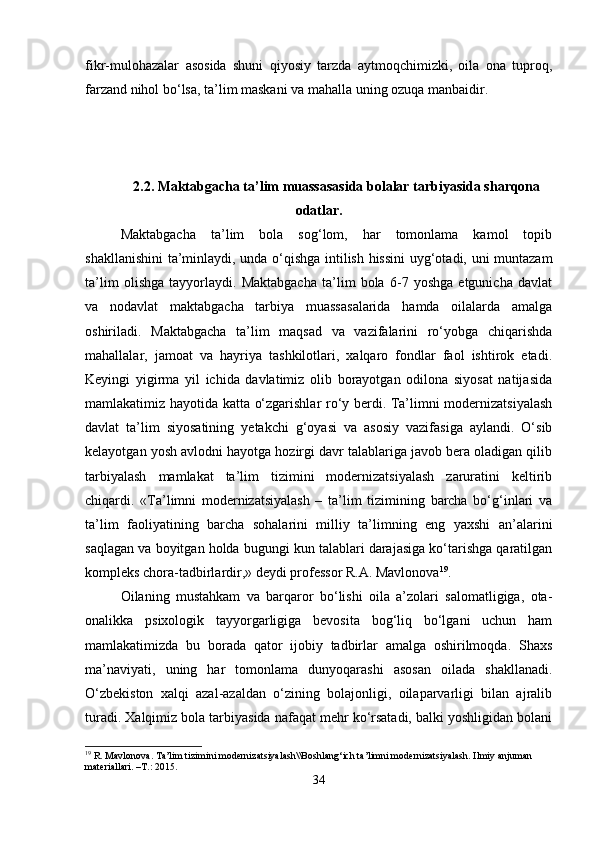 fikr-mulohazalar   asosida   shuni   qiyosiy   tarzda   aytmoqchimizki,   oila   ona   tuproq,
farzand nihol bo‘lsa, ta’lim maskani va mahalla uning ozuqa manbaidir.
2.2. Maktabgacha ta’lim muassasasida bolalar tarbiyasida sharqona
odatlar.
Maktabgacha   ta’lim   bola   sog‘lom,   har   tomonlama   kamol   topib
shakllanishini  ta’minlaydi, unda o‘qishga intilish hissini uyg‘otadi, uni muntazam
ta’lim   olishga   tayyorlaydi.   Maktabgacha   ta’lim   bola   6-7   yoshga   etgunicha   davlat
va   nodavlat   maktabgacha   tarbiya   muassasalarida   hamda   oilalarda   amalga
oshiriladi.   Maktabgacha   ta’lim   maqsad   va   vazifalarini   ro‘yobga   chiqarishda
mahallalar,   jamoat   va   hayriya   tashkilotlari,   xalqaro   fondlar   faol   ishtirok   etadi.
Keyingi   yigirma   yil   ichida   davlatimiz   olib   borayotgan   odilona   siyosat   natijasida
mamlakatimiz hayotida katta o‘zgarishlar ro‘y berdi. Ta’limni modernizatsiyalash
davlat   ta’lim   siyosatining   yetakchi   g‘oyasi   va   asosiy   vazifasiga   aylandi.   O‘sib
kelayotgan yosh avlodni hayotga hozirgi davr talablariga javob bera oladigan qilib
tarbiyalash   mamlakat   ta’lim   tizimini   modernizatsiyalash   zaruratini   keltirib
chiqardi.   «Ta’limni   modernizatsiyalash   –   ta’lim   tizimining   barcha   bo‘g‘inlari   va
ta’lim   faoliyatining   barcha   sohalarini   milliy   ta’limning   eng   yaxshi   an’alarini
saqlagan va boyitgan holda bugungi kun talablari darajasiga ko‘tarishga qaratilgan
kompleks chora-tadbirlardir,» deydi professor R.A. Mavlonova 19
.
Oilaning   mustahkam   va   barqaror   bo‘lishi   oila   a’zolari   salomatligiga,   ota-
onalikka   psixologik   tayyorgarligiga   bevosita   bog‘liq   bo‘lgani   uchun   ham
mamlakatimizda   bu   borada   qator   ijobiy   tadbirlar   amalga   oshirilmoqda.   Shaxs
ma’naviyati,   uning   har   tomonlama   dunyoqarashi   asosan   oilada   shakllanadi.
O‘zbekiston   xalqi   azal-azaldan   o‘zining   bolajonligi,   oilaparvarligi   bilan   ajralib
turadi. Xalqimiz bola tarbiyasida nafaqat mehr ko‘rsatadi, balki yoshligidan bolani
19
 R. Mavlonova. Ta’lim tizimini modernizatsiyalash\\Boshlang‘ich ta’limni modernizatsiyalash. Ilmiy anjuman 
materiallari. –T.: 2015.
34 
