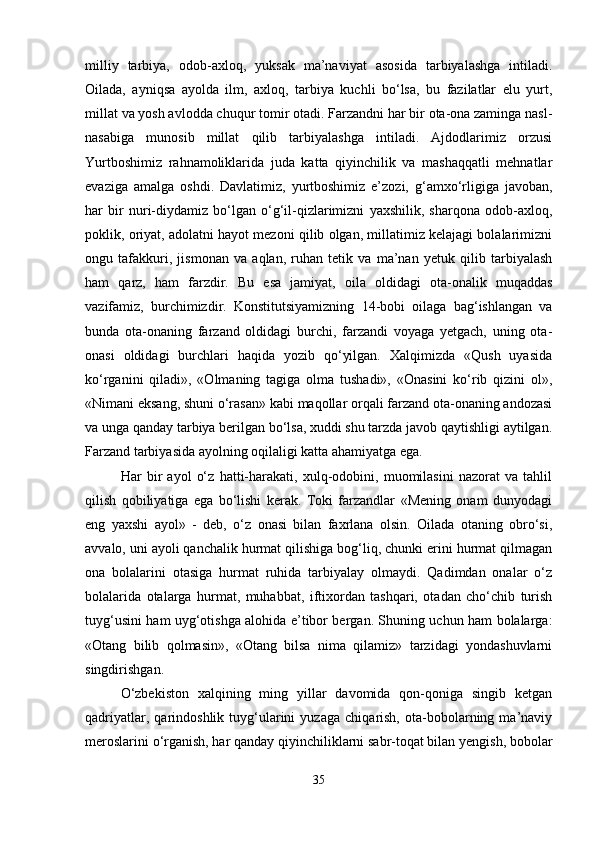 milliy   tarbiya,   odob-axloq,   yuksak   ma’naviyat   asosida   tarbiyalashga   intiladi.
Oilada,   ayniqsa   ayolda   ilm,   axloq,   tarbiya   kuchli   bo‘lsa,   bu   fazilatlar   elu   yurt,
millat va yosh avlodda chuqur tomir otadi. Farzandni har bir ota-ona zaminga nasl-
nasabiga   munosib   millat   qilib   tarbiyalashga   intiladi.   Ajdodlarimiz   orzusi
Yurtboshimiz   rahnamoliklarida   juda   katta   qiyinchilik   va   mashaqqatli   mehnatlar
evaziga   amalga   oshdi.   Davlatimiz,   yurtboshimiz   e’zozi,   g‘amxo‘rligiga   javoban,
har   bir   nuri-diydamiz   bo‘lgan   o‘g‘il-qizlarimizni   yaxshilik,   sharqona   odob-axloq,
poklik, oriyat, adolatni hayot mezoni qilib olgan, millatimiz kelajagi bolalarimizni
ongu   tafakkuri,   jismonan   va   aqlan,   ruhan   tetik   va   ma’nan   yetuk   qilib   tarbiyalash
ham   qarz,   ham   farzdir.   Bu   esa   jamiyat,   oila   oldidagi   ota-onalik   muqaddas
vazifamiz,   burchimizdir.   Konstitutsiyamizning   14-bobi   oilaga   bag‘ishlangan   va
bunda   ota-onaning   farzand   oldidagi   burchi,   farzandi   voyaga   yetgach,   uning   ota-
onasi   oldidagi   burchlari   haqida   yozib   qo‘yilgan.   Xalqimizda   «Qush   uyasida
ko‘rganini   qiladi»,   «Olmaning   tagiga   olma   tushadi»,   «Onasini   ko‘rib   qizini   ol»,
«Nimani eksang, shuni o‘rasan» kabi maqollar orqali farzand ota-onaning andozasi
va unga qanday tarbiya berilgan bo‘lsa, xuddi shu tarzda javob qaytishligi aytilgan.
Farzand tarbiyasida ayolning oqilaligi katta ahamiyatga ega.
Har   bir   ayol   o‘z   hatti-harakati,   xulq-odobini,   muomilasini   nazorat   va   tahlil
qilish   qobiliyatiga   ega   bo‘lishi   kerak.   Toki   farzandlar   «Mening   onam   dunyodagi
eng   yaxshi   ayol»   -   deb,   o‘z   onasi   bilan   faxrlana   olsin.   Oilada   otaning   obro‘si,
avvalo, uni ayoli qanchalik hurmat qilishiga bog‘liq, chunki erini hurmat qilmagan
ona   bolalarini   otasiga   hurmat   ruhida   tarbiyalay   olmaydi.   Qadimdan   onalar   o‘z
bolalarida   otalarga   hurmat,   muhabbat,   iftixordan   tashqari,   otadan   cho‘chib   turish
tuyg‘usini ham uyg‘otishga alohida e’tibor bergan. Shuning uchun ham bolalarga:
«Otang   bilib   qolmasin»,   «Otang   bilsa   nima   qilamiz»   tarzidagi   yondashuvlarni
singdirishgan.
O‘zbekiston   xalqining   ming   yillar   davomida   qon-qoniga   singib   ketgan
qadriyatlar,   qarindoshlik   tuyg‘ularini   yuzaga   chiqarish,   ota-bobolarning   ma’naviy
meroslarini o‘rganish, har qanday qiyinchiliklarni sabr-toqat bilan yengish, bobolar
35 