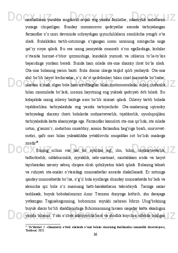 nasihatlarini yurakka singdirish orqali  eng yaxshi  fazilatlar, odamiylik xislatlarini
yuzaga   chiqarilgan.   Bunday   momomeros   qadriyatlar   asosida   tarbiyalangan
farzandlar o‘z umri davomida uchraydigan qiyinchiliklarni osonlikcha yengib o‘ta
oladi.   Bolalikdan   tartib-intizomga   o‘rgangan   inson   umrining   oxirigacha   unga
qat’iy   rioya   qiladi.   Bu   esa   uning   jamiyatda   munosib   o‘rin   egallashiga,   kishilar
o‘rtasida   hurmat-e’tibor   qozonishiga,   kundalik   yumush   va   ishlarini   to‘la-to‘kis
bajarishiga   yordam   beradi.   Bunda   ham   oilada   ota-ona   shaxsiy   ibrat   bo‘la   oladi.
Ota-ona   bolaning   yarim   baxti.   Bola   doimo   ularga   taqlid   qilib   yashaydi.   Ota-ona
ahil bo‘lib hayot kechirsalar, o‘z do‘st-qadrdonlari bilan izzat-hurmatda bo‘lsalar,
ulardan o‘rnak olgan bola ham atrofdagilar bilan xushmuomilada, ochiq chehralik
bilan   muomilada   bo‘ladi,   insonni   hayotning   eng   yuksak   qadriyati   deb   biladi.   Bu
kelajakda   uning   oilaviy   baxtiga   asos   bo‘lib   xizmat   qiladi.   Oilaviy   tartib   bolada
tejabkorlikni   tarbiyalashda   eng   yaxshi   tarbiyachidir.   Ota-onalarning   iqtisodiy
tarbiyadagi   shaxsiy   ibrati   bolalarda   mehnatsevarlik,   tejabkorlik,   uyushqoqlikni
tarbiyalashda katta ahamiyatga ega. Farzandlar kamoloti ota-ona qo‘lida, ota oilada
ustun, g‘amxo‘r, mehribon murabbiy, ammo farzandini bag‘riga bosib, muruvvat-
mehri,   qalb   nuri   bilan   yuksaklikka   yetaklovchi   muqaddas   zot   bo‘lish   onalarga
xosdir 20
.
Buning   uchun   esa   har   bir   ayoldan   aql,   ilm,   bilim,   mehnatsevarlik,
tadbirkorlik,   uddaburonlik,   ziyraklik,   sabr-matonat,   mustahkam   iroda   va   hayot
tajribasidan   zaruriy   saboq   chiqara   olish   qobiliyatini   talab   qiladi.   Bolaning   tabiati
va   ruhiyati   ota-onalar   o‘rtasidagi   munosabatlar   asosida   shakillanadi.   Er   xotiniga
qanday munosabatda bo‘lsa, o‘g‘il bola ayollarga shunday munosabatda bo‘ladi va
aksincha   qiz   bola   o‘z   onasining   hatti-harakatlarini   takrorlaydi.   Tarixga   nazar
tashlasak,   buyuk   bobokalonimiz   Amir   Temurni   dunyoga   keltirib,   shu   darajaga
yetkazgan   Teginabegimning,   bobomizni   suyukli   nabirasi   Mirzo   Ulug‘bekning
buyuk shaxs bo‘lib shakllanishiga  Bibixonimning hissasi  naqadar  katta ekanligini
yaxshi bilamiz. Yoki o‘zbek adabiyotida baxt va shodlik kuychisi sifatida tanilgan
20
  Yo‘ldoshev   J.   «Zamonaviy   o‘zbek   oilalarida   o‘smir   bolalar   shaxsining   shakllanishi»   nomzodlik   dissertatsiyasi,
Toshkent: 2022.
36 