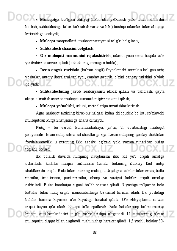 Muloqotga   bo‘lgan   ehtiyoj   (axborotni   yetkazish   yoki   undan   xabardor
bo‘lish, suhbatdoshga ta’sir ko‘rsatish zarur va h.k.) boshqa odamlar bilan aloqaga
kirishishga undaydi;
 Muloqot maqsadlari , muloqot vaziyatini to‘g‘ri belgilash;
 Suhbatdosh shaxsini belgilash ;
 O‘z muloqoti mazmunini rejalashtirish , odam aynan nima haqida so‘z
yuritishini tasavvur qiladi (odatda anglanmagan holda);
 Inson ongsiz ravishda   (ba’zan ongli) foydalanishi  mumkin bo‘lgan aniq
vositalar, nutqiy iboralarni tanlaydi, qanday gapirib, o‘zini qanday tutishini o‘ylab
qo‘yadi;
 Suhbatdoshning   javob   reaksiyasini   idrok   qilish   va   baholash,   qayta
aloqa o‘rnatish asosida muloqot samaradorligini nazorat qilish;
 Muloqot yo‘nalishi , uslubi, metodlariga tuzatishlar kiritish.
Agar   muloqot  aktining  biror-bir  halqasi  izdan  chiqqudek   bo‘lsa,   so‘zlovchi
muloqotdan kutgan natijalariga erisha olmaydi.
Nutq   –   bu   verbal   kommunikatsiya,   ya’ni,   til   vositasidagi   muloqot
jarayonidir. Inson nutqi xilma-xil shakllarga ega. Lekin nutqning qanday shaklidan
foydalanmaylik,   u   nutqning   ikki   asosiy:   og‘zaki   yoki   yozma   turlaridan   biriga
tegishli bo‘ladi.
Ilk   bolalik   davrida   nutqning   rivojlanishi   ikki   xil   yo‘l   orqali   amalga
oshiriladi:   kattalar   nutqini   tushunishi   hamda   bolaning   shaxsiy   faol   nutqi
shakllanishi orqali. Bola bilan onaning muloqoti faqatgina so‘zlar bilan emas, balki
mimika,   imo-ishora,   pantomimika,   ohang   va   vaziyat   kabilar   orqali   amalga
oshiriladi.   Bular   harakatga   signal   bo‘lib   xizmat   qiladi.   3   yoshga   to‘lganda   bola
kattalar   bilan   nutq   orqali   munosabatlarga   be-malol   kirisha   oladi.   Bu   yoshdagi
bolalar   hamma   kiyimini   o‘zi   kiyishga   harakat   qiladi.   O‘z   ehtiyojlarini   so‘zlar
orqali   bayon   qila   oladi.   Nutqni   to‘la   egallaydi.   Bola   kattalarning   ko‘rsatmasiga
binoan   xatti-harakatlarini   to‘g‘ri   yo‘naltirishga   o‘rganadi.   U   kattalarning   o‘zaro
muloqotini diqqat bilan tinglaydi, tushunishga harakat qiladi. 1,5 yoshli bolalar 30-
38 