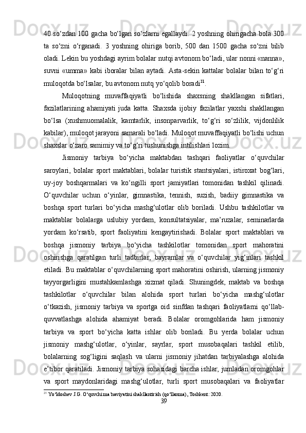 40 so‘zdan 100 gacha bo‘lgan so‘zlarni egallaydi. 2 yoshning ohirigacha bola 300
ta   so‘zni   o‘rganadi.   3   yoshning   ohiriga   borib,   500   dan   1500   gacha   so‘zni   bilib
oladi. Lekin bu yoshdagi ayrim bolalar nutqi avtonom bo‘ladi, ular nonni «nanna»,
suvni   «umma»  kabi   iboralar   bilan   aytadi.   Asta-sekin   kattalar   bolalar   bilan  to‘g‘ri
muloqotda bo‘lsalar, bu avtonom nutq yo‘qolib boradi 21
.
Muloqotning   muvaffaqiyatli   bo‘lishida   shaxsning   shakllangan   sifatlari,
fazilatlarining   ahamiyati   juda   katta.   Shaxsda   ijobiy   fazilatlar   yaxshi   shakllangan
bo‘lsa   (xushmuomalalik,   kamtarlik,   insonparvarlik,   to‘g‘ri   so‘zlilik,   vijdonlilik
kabilar), muloqot jarayoni samarali bo‘ladi. Muloqot muvaffaqiyatli bo‘lishi uchun
shaxslar o‘zaro samimiy va to‘g‘ri tushunishga intilishlari lozim.
Jismoniy   tarbiya   bo‘yicha   maktabdan   tashqari   faoliyatlar   o‘quvchilar
saroylari,   bolalar   sport   maktablari,   bolalar   turistik   stantsiyalari,   istiroxat   bog‘lari,
uy-joy   boshqarmalari   va   ko‘ngilli   sport   jamiyatlari   tomonidan   tashkil   qilinadi.
O‘quvchilar   uchun   o‘yinlar,   gimnastika,   tennish,   suzish,   badiiy   gimnastika   va
boshqa   sport   turlari   bo‘yicha   mashg‘ulotlar   olib   boriladi.   Ushbu   tashkilotlar   va
maktablar   bolalarga   uslubiy   yordam,   konsultatsiyalar,   ma’ruzalar,   seminarlarda
yordam   ko‘rsatib,   sport   faoliyatini   kengaytirishadi.   Bolalar   sport   maktablari   va
boshqa   jismoniy   tarbiya   bo‘yicha   tashkilotlar   tomonidan   sport   mahoratini
oshirishga   qaratilgan   turli   tadbirlar,   bayramlar   va   o‘quvchilar   yig‘inlari   tashkil
etiladi. Bu maktablar o‘quvchilarning sport mahoratini oshirish, ularning jismoniy
tayyorgarligini   mustahkamlashga   xizmat   qiladi.   Shuningdek,   maktab   va   boshqa
tashkilotlar   o‘quvchilar   bilan   alohida   sport   turlari   bo‘yicha   mashg‘ulotlar
o‘tkazish,   jismoniy   tarbiya   va   sportga   oid   sinfdan   tashqari   faoliyatlarni   qo‘llab-
quvvatlashga   alohida   ahamiyat   beradi.   Bolalar   oromgohlarida   ham   jismoniy
tarbiya   va   sport   bo‘yicha   katta   ishlar   olib   boriladi.   Bu   yerda   bolalar   uchun
jismoniy   mashg‘ulotlar,   o‘yinlar,   sayrlar,   sport   musobaqalari   tashkil   etilib,
bolalarning   sog‘ligini   saqlash   va   ularni   jismoniy   jihatdan   tarbiyalashga   alohida
e’tibor qaratiladi. Jismoniy tarbiya sohasidagi barcha ishlar, jumladan oromgohlar
va   sport   maydonlaridagi   mashg‘ulotlar,   turli   sport   musobaqalari   va   faoliyatlar
21
 Yo‘ldoshev J.G. O‘quvchi ma’naviyatini shakllantirish (qo‘llanma), Toshkent: 2020.
39 