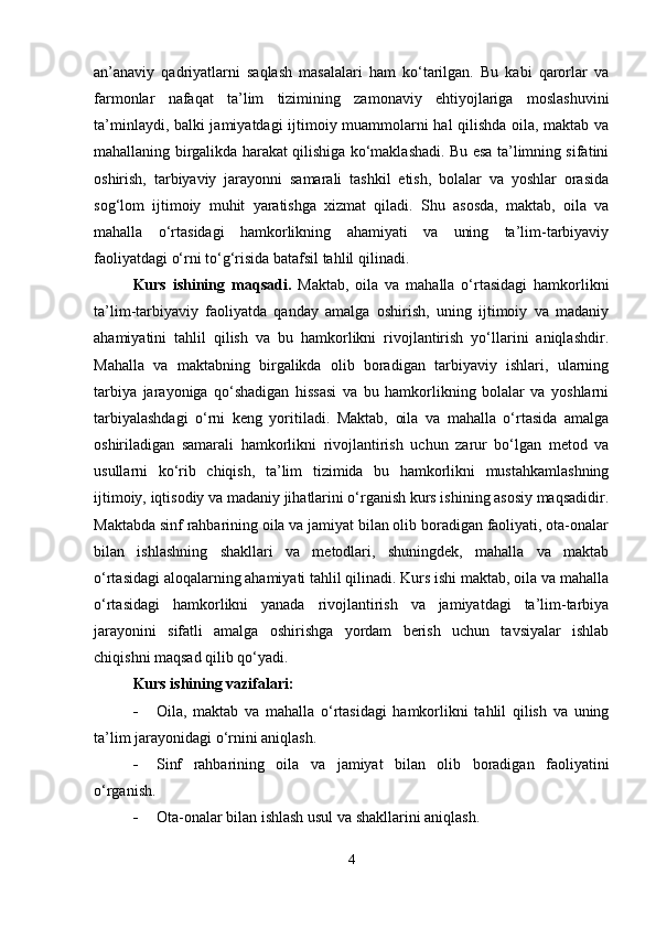 an’anaviy   qadriyatlarni   saqlash   masalalari   ham   ko‘tarilgan.   Bu   kabi   qarorlar   va
farmonlar   nafaqat   ta’lim   tizimining   zamonaviy   ehtiyojlariga   moslashuvini
ta’minlaydi, balki jamiyatdagi ijtimoiy muammolarni hal qilishda oila, maktab va
mahallaning birgalikda harakat qilishiga ko‘maklashadi. Bu esa ta’limning sifatini
oshirish,   tarbiyaviy   jarayonni   samarali   tashkil   etish,   bolalar   va   yoshlar   orasida
sog‘lom   ijtimoiy   muhit   yaratishga   xizmat   qiladi.   Shu   asosda,   maktab,   oila   va
mahalla   o‘rtasidagi   hamkorlikning   ahamiyati   va   uning   ta’lim-tarbiyaviy
faoliyatdagi o‘rni to‘g‘risida batafsil tahlil qilinadi.
Kurs   ishining   maqsadi.   Maktab,   oila   va   mahalla   o‘rtasidagi   hamkorlikni
ta’lim-tarbiyaviy   faoliyatda   qanday   amalga   oshirish,   uning   ijtimoiy   va   madaniy
ahamiyatini   tahlil   qilish   va   bu   hamkorlikni   rivojlantirish   yo‘llarini   aniqlashdir.
Mahalla   va   maktabning   birgalikda   olib   boradigan   tarbiyaviy   ishlari,   ularning
tarbiya   jarayoniga   qo‘shadigan   hissasi   va   bu   hamkorlikning   bolalar   va   yoshlarni
tarbiyalashdagi   o‘rni   keng   yoritiladi.   Maktab,   oila   va   mahalla   o‘rtasida   amalga
oshiriladigan   samarali   hamkorlikni   rivojlantirish   uchun   zarur   bo‘lgan   metod   va
usullarni   ko‘rib   chiqish,   ta’lim   tizimida   bu   hamkorlikni   mustahkamlashning
ijtimoiy, iqtisodiy va madaniy jihatlarini o‘rganish kurs ishining asosiy maqsadidir.
Maktabda sinf rahbarining oila va jamiyat bilan olib boradigan faoliyati, ota-onalar
bilan   ishlashning   shakllari   va   metodlari,   shuningdek,   mahalla   va   maktab
o‘rtasidagi aloqalarning ahamiyati tahlil qilinadi. Kurs ishi maktab, oila va mahalla
o‘rtasidagi   hamkorlikni   yanada   rivojlantirish   va   jamiyatdagi   ta’lim-tarbiya
jarayonini   sifatli   amalga   oshirishga   yordam   berish   uchun   tavsiyalar   ishlab
chiqishni maqsad qilib qo‘yadi.
Kurs ishining vazifalari:
 Oila,   maktab   va   mahalla   o‘rtasidagi   hamkorlikni   tahlil   qilish   va   uning
ta’lim jarayonidagi o‘rnini aniqlash.
 Sinf   rahbarining   oila   va   jamiyat   bilan   olib   boradigan   faoliyatini
o‘rganish.
 Ota-onalar bilan ishlash usul va shakllarini aniqlash.
4 