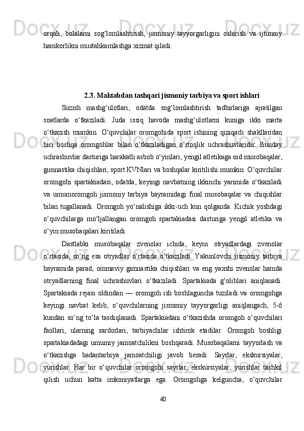 orqali,   bolalarni   sog‘lomlashtirish,   jismoniy   tayyorgarligini   oshirish   va   ijtimoiy
hamkorlikni mustahkamlashga xizmat qiladi.
2.3. Maktabdan tashqari jismoniy tarbiya va sport ishlari
Suzish   mashg‘ulotlari,   odatda   sog‘lomlashtirish   tadbirlariga   ajratilgan
soatlarda   o‘tkaziladi.   Juda   issiq   havoda   mashg‘ulotlarni   kuniga   ikki   marta
o‘tkazish   mumkin.   O‘quvchilar   oromgohida   sport   ishining   qiziqarli   shakllaridan
biri   boshqa   oromgohlar   bilan   o‘tkaziladigan   o‘rtoqlik   uchrashuvlaridir.   Bunday
uchrashuvlar dasturiga harakatli asbob o‘yinlari, yengil atletikaga oid musobaqalar,
gimnastika chiqishlari, sport KVNlari va boshqalar kiritilishi mumkin. O‘quvchilar
oromgohi   spartakiadasi,   odatda,   keyingi   navbatning   ikkinchi   yarimida   o‘tkaziladi
va   umumoromgoh   jismoniy   tarbiya   bayramidagi   final   musobaqalar   va   chiqishlar
bilan  tugallanadi.  Oromgoh  yo‘nalishiga   ikki-uch  kun  qolganda.   Kichik  yoshdagi
o‘quvchilarga   mo‘ljallangan   oromgoh   spartakiadasi   dasturiga   yengil   atletika   va
o‘yin musobaqalari kiritiladi.
Dastlabki   musobaqalar   zvenolar   ichida,   keyin   otryadlardagi   zvenolar
o‘rtasida,   so‘ng   esa   otryadlar   o‘rtasida   o‘tkaziladi.   Yakunlovchi   jismoniy   tarbiya
bayramida  parad,   ommaviy   gimnastika  chiqishlari  va  eng  yaxshi  zvenolar  hamda
otryadlarning   final   uchrashuvlari   o‘tkaziladi.   Spartakiada   g‘oliblari   aniqlanadi.
Spartakiada   rejasi   oldindan  —   oromgoh   ish   boshlaguncha   tuziladi   va  oromgohga
keyingi   navbat   kelib,   o‘quvchilarning   jismoniy   tayyorgarligi   aniqlangach,   5-6
kundan   so‘ng   to‘la   tasdiqlanadi.   Spartakiadani   o‘tkazishda   oromgoh   o‘quvchilari
faollari,   ularning   sardorlari,   tarbiyachilar   ishtirok   etadilar.   Oromgoh   boshligi
spartakiadadagi   umumiy   jamoatchilikni   boshqaradi.   Musobaqalarni   tayyorlash   va
o‘tkazishga   badantarbiya   jamoatchiligi   javob   beradi.   Sayrlar,   ekskursiyalar,
yurishlar.   Har   bir   o‘quvchilar   oromgohi   sayrlar,   ekskursiyalar,   yurishlar   tashkil
qilish   uchun   katta   imkoniyatlarga   ega.   Oromgohga   kelguncha,   o‘quvchilar
40 