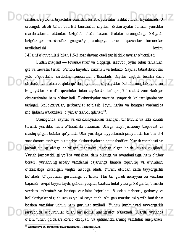sardorlari yoki tarbiyachilar orasidan turistik yurishlar tashkilotchisi tayinlanadi. U
oromgoh   atrofi   bilan   batafsil   tanishishi,   sayrlar,   ekskursiyalar   hamda   yurishlar
marshrutlarini   oldindan   belgilab   olishi   lozim.   Bolalar   oromgohiga   kelgach,
belgilangan   marshrutlar   geografiya,   biologiya,   tarix   o‘quvchilari   tomonidan
tasdiqlanishi   lozim.
I-II sinf o‘quvchilari bilan 1,5-2 soat davom etadigan kichik sayrlar o‘tkaziladi.
Undan   maqsad   —   t е varak-atrof   va   diqqatga   sazovor   joylar   bilan   tanishish,
gul va mevalar terish, o‘rmon hayotini kuzatish va hokazo. Sayrlar tabiatshunoslar
yoki   o‘quvchilar   sardorlari   tomonidan   o‘tkaziladi.   Sayrlar   vaqtida   bolalar   dam
olishadi, dam olish vaqtida qo‘shiq aytadilar, o‘ynaydilar, kattalarning hikoyalarini
tinglaydilar. 3-sinf o‘quvchilari bilan sayrlardan tashqari, 3-4 soat davom etadigan
ekskursiyalar   ham   o‘tkaziladi.   Ekskursiyalar   vaqtida,   yuqorida   ko‘rsatilganlardan
tashqari,   kollektsiyalar,   g е rbariylar   to‘plash,   joyni   harita   va   kompas   yordamida
mo‘ljallash o‘tkaziladi, o‘yinlar tashkil qilinadi 22
.
Oromgohda,   sayrlar   va   ekskursiyalardan   tashqari,   bir   kunlik  va   ikki   kunlik
turistik   yurishlar   ham   o‘tkazilishi   mumkin.   Ularga   faqat   jismoniy   baquvvat   va
mashq qilgan bolalar qo‘yiladi. Ular yurishga tayyorlanish jarayonida har biri 3-4
soat davom etadigan bir nechta ekskursiyalarda qatnashadilar. Yurish marshruti va
jadvali   uning   oldiga   qo‘yilgan   maqsadni   hisobga   olgan   holda   ishlab   chiqiladi.
Yurish   jamoatchiligi   yo‘lda   yurishga,   dam   olishga   va   ovqatlanishga   ham   e’tibor
beradi,   yurishning   asosiy   vazifasini   bajarishga   hamda   topshiriq   va   o‘yinlarni
o‘tkazishga   ketadigan   vaqtni   hisobga   oladi.   Yurish   oldidan   katta   tayyorgarlik
ko‘riladi.   O‘quvchilar   guruhlarga   bo‘linadi.   Har   bir   guruh   muayyan   bir   vazifani
bajaradi: ovqat tayyorlaydi, gulxan yoqadi, baxtsiz holat yuzaga kelganda, birinchi
yordam   ko‘rsatadi   va   boshqa   vazifalar   bajariladi.   Bundan   tashqari,   g е rbariy   va
koll е ktsiyalar yig‘ish uchun yo‘lni qayd etish, o‘tilgan marshrutni yozib borish va
boshqa   vazifalar   uchun   ham   guruhlar   tuziladi.   Yurish   jumhuriyati   tayyorgarlik
jarayonida   o‘quvchilar   bilan   bir   necha   mashg‘ulot   o‘tkazadi.   Ularda   yurishda
o‘zini   tutish   qoidalari   ko‘rib   chiqiladi   va   qatnashchilarning   vazifalari   aniqlanadi.
22
 Xasanboeva O. Tarbiyaviy ishlar metodikasi, Toshkent: 2021.
41 