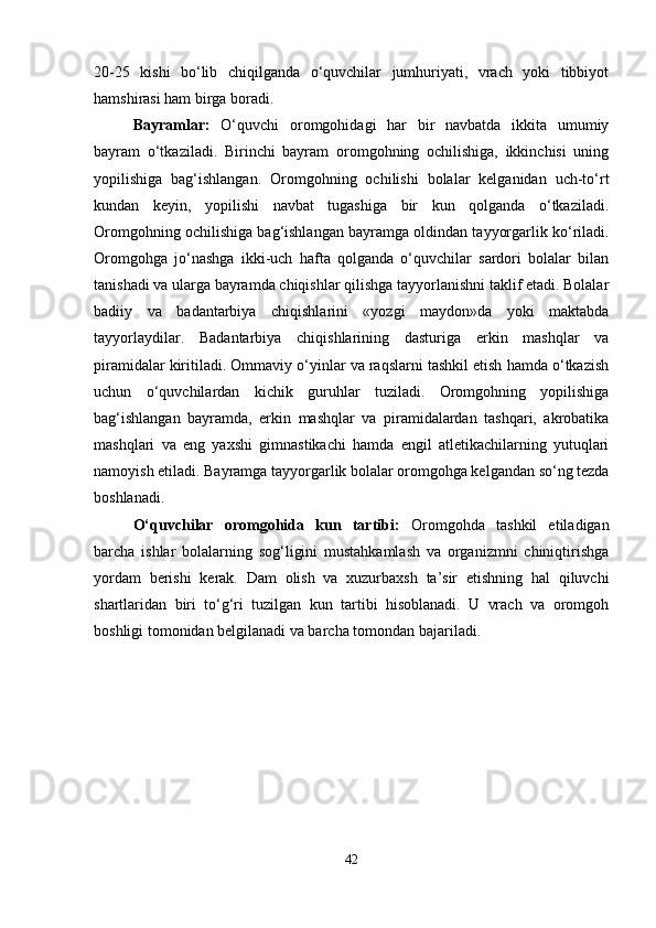 20-25   kishi   bo‘lib   chiqilganda   o‘quvchilar   jumhuriyati,   vrach   yoki   tibbiyot
hamshirasi ham birga boradi.
Bayramlar:   O‘quvchi   oromgohidagi   har   bir   navbatda   ikkita   umumiy
bayram   o‘tkaziladi.   Birinchi   bayram   oromgohning   ochilishiga,   ikkinchisi   uning
yopilishiga   bag‘ishlangan.   Oromgohning   ochilishi   bolalar   kelganidan   uch-to‘rt
kundan   keyin,   yopilishi   navbat   tugashiga   bir   kun   qolganda   o‘tkaziladi.
Oromgohning ochilishiga bag‘ishlangan bayramga oldindan tayyorgarlik ko‘riladi.
Oromgohga   jo‘nashga   ikki-uch   hafta   qolganda   o‘quvchilar   sardori   bolalar   bilan
tanishadi va ularga bayramda chiqishlar qilishga tayyorlanishni taklif etadi. Bolalar
badiiy   va   badantarbiya   chiqishlarini   «yozgi   maydon»da   yoki   maktabda
tayyorlaydilar.   Badantarbiya   chiqishlarining   dasturiga   erkin   mashqlar   va
piramidalar kiritiladi. Ommaviy o‘yinlar va raqslarni tashkil etish hamda o‘tkazish
uchun   o‘quvchilardan   kichik   guruhlar   tuziladi.   Oromgohning   yopilishiga
bag‘ishlangan   bayramda,   erkin   mashqlar   va   piramidalardan   tashqari,   akrobatika
mashqlari   va   eng   yaxshi   gimnastikachi   hamda   engil   atletikachilarning   yutuqlari
namoyish etiladi. Bayramga tayyorgarlik bolalar oromgohga kelgandan so‘ng tezda
boshlanadi.
O‘quvchilar   oromgohida   kun   tartibi:   Oromgohda   tashkil   etiladigan
barcha   ishlar   bolalarning   sog‘ligini   mustahkamlash   va   organizmni   chiniqtirishga
yordam   berishi   kerak.   Dam   olish   va   xuzurbaxsh   ta’sir   etishning   hal   qiluvchi
shartlaridan   biri   to‘g‘ri   tuzilgan   kun   tartibi   hisoblanadi.   U   vrach   va   oromgoh
boshligi tomonidan belgilanadi va barcha tomondan bajariladi.
42 