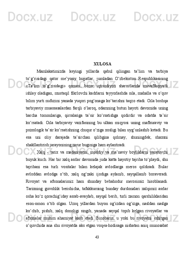 XULOSA
Mamlakatimizda   keyingi   yillarda   qabul   qilingan   ta’lim   va   tarbiya
to‘g‘risidagi   qator   me’yoriy   hujjatlar,   jumladan   O‘zbekiston   Respublikasining
«Ta’lim   to‘g‘risidagi»   qonuni,   bozor   iqtisodiyoti   sharoitlarida   muvaffaqiyatli
ishlay oladigan, mustaqil  fikrlovchi kadrlarni tayyorlashda oila, mahalla va o‘quv
bilim yurti nufuzini yanada yuqori pog‘onaga ko‘tarishni taqzo etadi. Oila boshqa
tarbiyaviy muassasalardan  farqli  o‘laroq, odamning butun hayoti davomida uning
barcha   tomonlariga,   qirralariga   ta’sir   ko‘rsatishga   qodirdir   va   odatda   ta’sir
ko‘rsatadi.   Oila   tarbiyaviy   vazifasining   bu   ulkan   miqyosi   uning   mafkuraviy   va
psixologik ta’sir ko‘rsatishning chuqur o‘ziga xosligi bilan uyg‘unlashib ketadi. Bu
esa   uni   oliy   darajada   ta’sirchan   qilibgina   qolmay,   shuningdek,   shaxsni
shakllantirish jarayonining zarur buginiga ham aylantiradi.
Xalq   -   tarix   va   madaniyatni,   moddiy   va   ma’naviy   boyliklarni   yaratuvchi
buyuk kuch. Har bir xalq asrlar davomida juda katta hayotiy tajriba to‘playdi, shu
tajribani   esa   turli   vositalar   bilan   kelajak   avlodlarga   meros   qoldiradi.   Bular
avloddan   avlodga   o‘tib,   xalq   og‘zaki   ijodiga   aylanib,   sayqallanib   boraveradi.
Rivoyat   va   afsonalarimiz   ham   shunday   bebahodur   merosimiz   hisoblanadi.
Tarixning   guvohlik   berishicha,   tafakkurning   bunday   durdonalari   xalqimiz   asrlar
osha   ko‘z   qorachig‘iday   asrab-avaylab,   sayqal   berib,   turli   zamon   qarshiliklaridan
eson-omon   o‘tib   olgan.   Uzoq   yillardan   buyon   og‘izdan   og‘izga,   nasldan   naslga
ko‘chib,   pishib,   xalq   donoligi   singib,   yanada   sayqal   topib   kelgan   rivoyatlar   va
afsonalar   muhim   ahamiyat   kasb   etadi.   Binobarin,   u   yoki   bu   rivoyatni   eshitgan
o‘quvchida  ana  shu  rivoyatda  aks  etgan  voqea-hodisaga  nisbatan  aniq  munosabat
43 