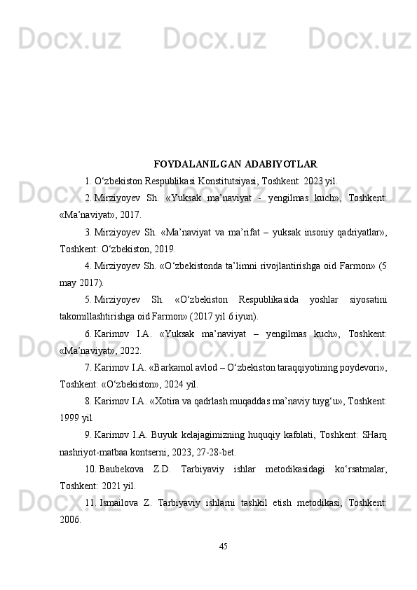 FOYDALANILGAN ADABIYOTLAR
1. O‘zbekiston Respublikasi Konstitutsiyasi, Toshkent: 2023 yil.
2. Mirziyoyev   Sh.   «Yuksak   ma’naviyat   -   yengilmas   kuch»,   Toshkent:
«Ma’naviyat», 2017. 
3. Mirziyoyev   Sh.   «Ma’naviyat   va   ma’rifat   –   yuksak   insoniy   qadriyatlar»,
Toshkent: O‘zbekiston, 2019. 
4. Mirziyoyev   Sh.   «O‘zbekistonda   ta’limni   rivojlantirishga   oid   Farmon»   (5
may 2017). 
5. Mirziyoyev   Sh.   «O‘zbekiston   Respublikasida   yoshlar   siyosatini
takomillashtirishga oid Farmon» (2017 yil 6 iyun).
6. Karimov   I.A.   «Yuksak   ma’naviyat   –   yengilmas   kuch»,   Toshkent:
«Ma’naviyat», 2022. 
7. Karimov I.A. «Barkamol avlod – O‘zbekiston taraqqiyotining poydevori»,
Toshkent: «O‘zbekiston», 2024 yil. 
8. Karimov I.A. «Xotira va qadrlash muqaddas ma’naviy tuyg‘u», Toshkent:
1999 yil. 
9. Karimov  I.A.  Buyuk   kelajagimizning  huquqiy  kafolati,  Toshkent:  SHarq
nashriyot-matbaa kontserni, 2023, 27-28-bet. 
10. Baubekova   Z.D.   Tarbiyaviy   ishlar   metodikasidagi   ko‘rsatmalar,
Toshkent: 2021 yil. 
11. Ismailova   Z.   Tarbiyaviy   ishlarni   tashkil   etish   metodikasi,   Toshkent:
2006. 
45 