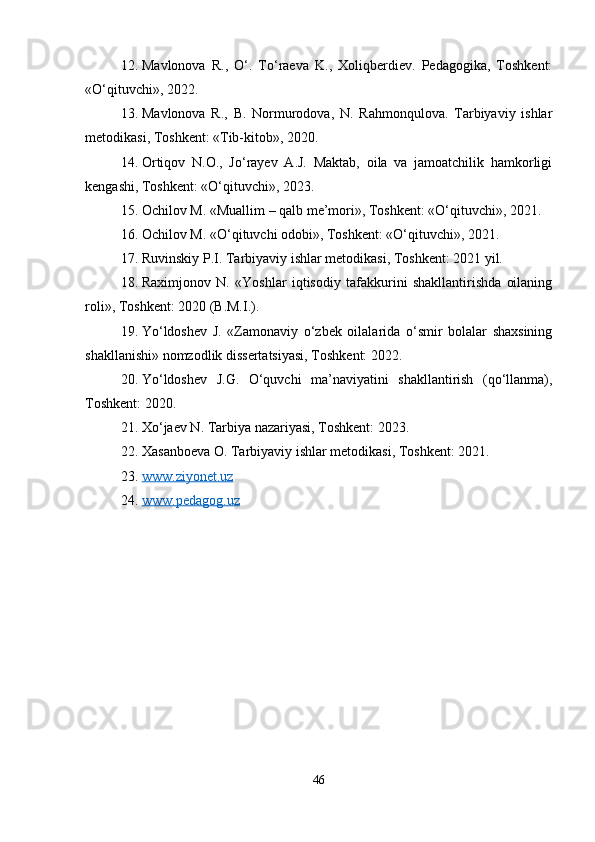 12. Mavlonova   R.,   O‘.   To‘raeva   K.,   Xoliqberdiev.   Pedagogika,   Toshkent:
«O‘qituvchi», 2022. 
13. Mavlonova   R.,   B.   Normurodova,   N.   Rahmonqulova.   Tarbiyaviy   ishlar
metodikasi, Toshkent: «Tib-kitob», 2020. 
14. Ortiqov   N.O.,   Jo‘rayev   A.J.   Maktab,   oila   va   jamoatchilik   hamkorligi
kengashi, Toshkent: «O‘qituvchi», 2023. 
15. Ochilov M. «Muallim – qalb me’mori», Toshkent: «O‘qituvchi», 2021. 
16. Ochilov M. «O‘qituvchi odobi», Toshkent: «O‘qituvchi», 2021. 
17. Ruvinskiy P.I. Tarbiyaviy ishlar metodikasi, Toshkent: 2021 yil. 
18. Raximjonov   N.   «Yoshlar   iqtisodiy   tafakkurini   shakllantirishda   oilaning
roli», Toshkent: 2020 (B.M.I.). 
19. Yo‘ldoshev   J.   «Zamonaviy   o‘zbek   oilalarida   o‘smir   bolalar   shaxsining
shakllanishi» nomzodlik dissertatsiyasi, Toshkent: 2022. 
20. Yo‘ldoshev   J.G.   O‘quvchi   ma’naviyatini   shakllantirish   (qo‘llanma),
Toshkent: 2020. 
21. Xo‘jaev N. Tarbiya nazariyasi, Toshkent: 2023. 
22. Xasanboeva O. Tarbiyaviy ishlar metodikasi, Toshkent: 2021.
23. www.ziyonet.uz   
24. www.pedagog.uz   
46 