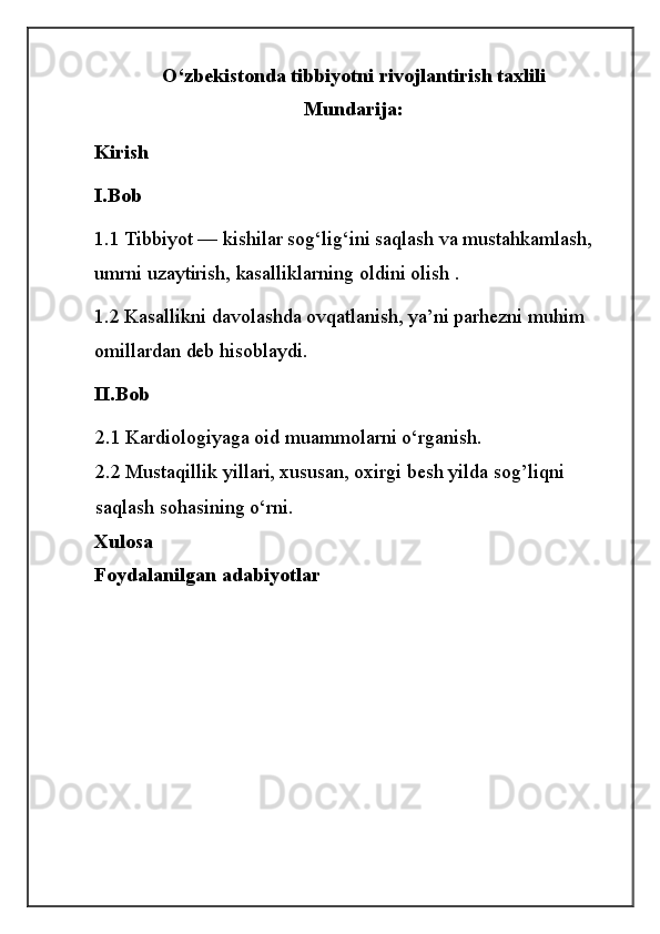 O‘zbekistonda tibbiyotni rivojlantirish taxlili
Mundarija:
Kirish
I.Bob
1.1   Tibbiyot — kishilar sog‘lig‘ini saqlash va mustahkamlash, 
umrni uzaytirish, kasalliklarning oldini olish .
1.2 Kasallikni davolashda ovqatlanish, ya’ni parhezni muhim 
omillardan deb hisoblaydi.
II.Bob
2.1 Kardiologiyaga oid muammolarni o‘rganish.
2.2 Mustaqillik yillari, xususan, oxirgi besh yilda sog’liqni 
saqlash sohasining o‘rni.
Xulosa
Foydalanilgan adabiyotlar