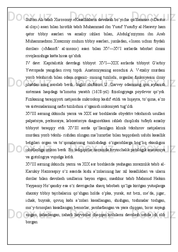 Sulton Ali tabib Xurosoniy «Kasalliklarni davolash bo‘yicha qo‘llanma» («Dastur
al-iloj»)  asari  bilan hirotlik tabib Muham mad ibn Yusuf  Yusufiy al-Haraviy ham
qator   tibbiy   asarlari   va   amaliy   ishlari   bilan,   Abdulg‘oziyxon   ibn   Arab
Muhammadxon Xorazmiy muhim tibbiy asarlari, jumladan, «Inson uchun foydali
dorilar»   («Manofi’   al-inson»)   asari   bilan   XV—XVI   asrlarda   tabobat   ilmini
rivojlanishiga katta hissa qo‘shdi.
IV   davr.   Kapitalistik   davrdagi   tibbiyot.   XVI—XIX   asrlarda   tibbiyot   G‘arbiy
Yevropada   yangidan   rivoj   topdi.   Anatomiyaning   asoschisi   A.   Vezaliy   murdani
yorib tekshirish  bilan odam  organiz-  mining tuzilishi, organlar  funksiyasini  ilmiy
jihatdan   aniq   asoslab   berdi.   Ingliz   shifokori   U.   Garvey   odamning   qon   aylanish
sistemasi   haqidagi   ta’limotni   yaratib   (1628-yil)   fiziologiyaga   poydevor   qo‘ydi.
Fizikaning taraqqiyoti natijasida mikroskop kashf  etildi  va hujayra, to‘qima, a’zo
va sistemalarining nafis tuzilishini o‘rganish imkoniyati tug‘ildi.
XVIII   asrning   ikkinchi   yarmi   va   XIX   asr   boshlarida   obyektiv   tekshirish   usullari
palpatsiya,   perkussiya,   laboratoriya   diagnostikasi   ishlab   chiqilishi   tufayli   amaliy
tibbiyot   taraqqiy   etdi.   XVIII   asrda   qo‘llanilgan   klinik   tekshiruv   natijalarini
murdani yorib tekshi- rishdan olingan ma’lumotlar bilan taqqoslash uslubi kasallik
belgilari   organ   va   to‘qimalarining   tuzilishdagi   o‘zgarishlarga   bog‘liq   ekanligini
isbotlashga imkon berdi. Bu tadqiqotlar zaminida keyinchalik patologik anatomiya
va gistologiya vujudga keldi.
XVIII asrning ikkinchi yarmi va XIX asr boshlarida yashagan xorazmlik tabib al-
Karukiy   Hazoraspiy   o‘z   asarida   kishi   a’zolarining   har   xil   kasalliklari   va   ularni
dorilar   bilan   davolash   usullarini   bayon   etgan;   mashhur   tabib   Mahmud   Hakim
Yaypaniy Ho‘qandiy esa o‘z davrigacha sharq tabobati qo‘lga kiritgan yutuqlarga
shaxsiy   tibbiy   tajribalarini   qo‘shgan   holda   o‘pka,   yurak,   sut   bezi,   me’da,   jigar,
ichak,   buyrak,   qovuq   kabi   a’zolari   kasallangan,   shishgan,   toshmalar   toshgan,
mo‘y-tirnoqlari kasallangan bemorlar, jarohatlangan va yara chiqqan, biror suyagi
singan, zaharlangan, zaharli hayvonlar chaqqan kishilarni davolash ustida ish olib
borgan.