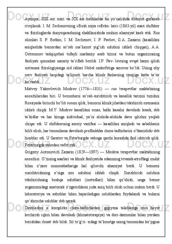Ayniqsa,   XIX   asr   oxiri   va   XX   asr   boshlarida   bu   yo‘nalishda   tibbiyot   gurkirab
rivojlandi. I. M. Sechenovning «Bosh miya refleks- lari» (1863-yil) asari shifokor
va   fiziologlarda   dunyoqarashning   shakllanishida   muhim   ahamiyat   kasb   etdi.   Rus
olimlari   S.   P.   Botkin,   I.   M.   Sechenov,   I.   P.   Pavlov,   G.A.   Zaxarin   (kasallikni
aniqlashda   bemordan   so‘rab   ma’lumot   yig‘ish   uslubini   ishlab   chiqqan),   A.A.
Ostroumov   tadqiqotlari   tufayli   markaziy   asab   tizimi   va   butun   organizmning
faoliyati   qonunlari   nazariy   ta’riflab   berildi.   I.P.   Pav-   lovning   ovqat   hazm   qilish
sistemasi  fiziologiyasiga oid ishlari  Nobel  mukofotiga sazovor  bo‘ldi. Uning oliy
nerv   faoliyati   haqidagi   ta’limoti   barcha   klinik   fanlarning   rivojiga   katta   ta’sir
ko‘rsatdi.
Matvey   Yakovlevich   Mudrov   (1776—1831)   —   rus   terapevtlar   maktabining
asoschilaridan   biri.   U   bemorlarni   so‘rab-surishtirish   va   kasallik   tarixini   tuzishni
Rossiyada birinchi bo‘lib rusum qildi, bemorni klinik jihatdan tekshirish sxemasini
ishlab   chiqdi.   M.Y.   Mudrov   kasallikni   emas,   balki   kasalni   davolash   kerak,   deb
ta’kidlar   va   har   kimga   individual,   ya’ni   alohida-alohida   davo   qilishni   yoqlab
chiqar   edi.   U   shifokorning   asosiy   vazifasi   —   kasallikni   aniqlash   va   sabablarini
bilib olish, har tomonlama davolash profilaktika chora-tadbirlarini o‘tkazishdir deb
hisoblar edi. U Saratov va Peterburgda vaboga qarshi kurashda faol ishtirok qildi.
Peterburgda vabodan vafot etdi.
Grigoriy   Antonovich   Zaxarin   (1829—1897)   —   Moskva   terapevtlar   maktabining
asoschisi. O‘zining asarlari va klinik faoliyatida odamning tevarak-atrofdagi muhit
bilan   o‘zaro   munosabatlariga   hal   qiluvchi   ahamiyat   berdi.   U   bemorni
surishtirishning   o‘ziga   xos   uslubini   ishlab   chiqdi.   Surishtirish   uslubini
tekshirishning   boshqa   uslublari   (metodlari)   bilan   qo‘shish,   unga   bemor
organizmidagi anatomik o‘zgarishlarni juda aniq bilib olish uchun imkon berdi. U
laboratoriya   va   asboblar   bilan   bajariladigan   uslublardan   foydalandi   va   bularni
qo‘shimcha uslublar deb qaradi.
Davolashni   u   kompleks   chora-tadbirlardan:   gigiyena   talablariga   mos   hayot
kechirish   iqlim   bilan   davolash   (klimatoterapiya)   va   dori-darmonlar   bilan   yordam
berishdan iborat deb bildi. Sil to‘g‘ri- sidagi ta’limotga uning tomonidan ko‘pgina