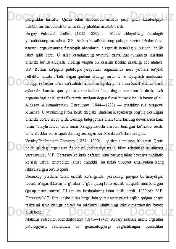 yangiliklar   kiritildi.   Qimiz   bilan   davolashni   amalda   joriy   qildi,   fizioterapiya
uslublarini shifobaxsh ta’sirini ilmiy jihatdan asoslab berdi.
Sergey   Petrovich   Botkin   (1832—1889)   —   klinik   tibbiyotdagi   fiziologik
yo‘nalishning   asoschisi.   S.P.   Botkin   kasalliklarning   patoge-   nezini   tekshirishda,
asosan,   organizmning   fiziologik   aloqalarini   o‘rganish   kerakligini   birinchi   bo‘lib
isbot   qilib   berdi.   U   sariq   kasalligining   yuqumli   xastaliklar   jumlasiga   kirishini
birinchi   bo‘lib   aniqladi.   Hozirgi   vaqtda   bu   kasallik   Botkin   kasalligi   deb   ataladi.
S.P.   Botkin   ko‘pgina   patologik   jarayonlar   organizmda   nerv   yo‘llari   bo‘ylab
reflektor   tarzda   o‘tadi,   degan   qoidani   oldinga   surdi.   U   ter   chiqarish   markazini,
taloqqa reflektor ta’sir ko‘rsatish markazini  tajriba yo‘li bilan kashf etdi va limfa
aylanishi   hamda   qon   yaratish   markazlari   bor,   degan   taxminni   bildirib,   turli
organlardagi oqsil spetsifik tarzda tuzilgan degan fikrni birinchi bo‘lib bayon qildi.
Aleksey   Aleksandrovich   Ostroumov   (1844—1908)   —   mashhur   rus   terapevt-
klinisisti. U yurakning I toni kelib chiqishi jihatidan klapanlarga bog‘liq ekanligini
birinchi bo‘lib isbot qildi. Boshqa tadqiqotlari bilan tomirlarning devorlarida ham
tomir   toraytiruvchi,   ham   tomir   kengaytiruvchi   nervlar   borligini   ko‘rsatib   berdi:
ba’zi shishlar va ter ajralishining nevrogen xarakterda bo‘lishini aniqladi.
Vasiliy Parfenovich Obrazsov (1851—1920) — yirik rus terapevt- klinisisti. Qorin
bo‘shlig‘idagi   organlarni   fizik   usul   (palpatsiya   usuli)   bilan   tekshirish   uslubining
yaratuvchisi. V.P. Obrazsov ko‘krak qafasini bitta barmoq bilan bevosita tukillatib
ko‘rish   uslubi   (metodi)ni   ishlab   chiqdiki,   bu   uslub   tibbiyot   amaliyotida   keng
ishlatiladigan bo‘lib qoldi.
Stetoskop   yordami   bilan   eshitib   ko‘rilganda,   yurakdagi   payqab   bo‘lmaydigan
tovush o‘zgarishlarini to‘g‘ridan to‘g‘ri quloq tutib eshitib aniqlash mumkinligini
(galop   ritmi   normal   III   ton   va   boshqalarni)   isbot   qilib   berdi.   1909-yili   V.P.
Obrazsov N.D. Stra- jesko bilan birgalikda yurak arteriyalari tiqilib qolgan degan
tashxisni   tirik   kishiga   qo‘ydi   va   miokard   infarktining   klinik   manzarasini   bayon
qilib berdi.
Maksim   Petrovich   Konchalovskiy   (1875—1942).   Asosiy   asarlari   hazm   organlari
patologiyasi,   revmatizm   va   gematologiyaga   bag‘ishlangan.   Kasallikni