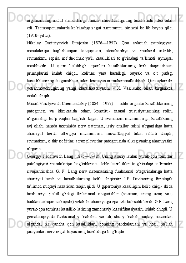 organizmning   muhit   sharoitlariga   mosla-   shuvchanligining   buzilishidir,   deb   bilar
edi.   Trombopeniyalarda   ko‘riladigan   jgut   simptomini   birinchi   bo‘lib   bayon   qildi
(1910- yilda).
Nikolay   Dmitriyevich   Strajesko   (1876—1952).   Qon   aylanish   patologiyasi
masalalariga   bag‘ishlangan   tadqiqotlari,   stenokardiya   va   miokard   infarkti,
revmatizm,   sepsis,   me’da-ichak   yo‘li   kasallik lari   to‘g‘risidagi   ta’limoti,   ayniqsa,
mashhurdir.   U   qorin   bo‘shlig‘i   organlari   kasalliklarining   fizik   diagnostikasi
prinsiplarini   ishlab   chiqdi,   kolitlar,   yara   kasalligi,   buyrak   va   o‘t   pufagi
kasalliklarining diagnostikasi bilan terapiyasini mukammallashtirdi. Qon aylanishi
yetishmovchiligining   yangi   klassifikatsiyasini   V.X.   Vasilenko   bilan   birgalikda
ishlab chiqdi.
Mixail Vasilyevich Chernorutskiy (1884—1957) — ichki organlar kasalliklarining
patogenezi   va   klinikasida   odam   konstitu-   tsional   xususiyatlarining   rolini
o‘rganishga ko‘p vaqtini  bag‘ish-  lagan. U revmatizm  muammosiga,  kasallikning
avj   olishi   hamda   taxminida   nerv   sistemasi,   irsiy   omillar   rolini   o‘rganishga   katta
ahamiyat   berdi:   allergiya   muammosini   muvaffaqiyat   bilan   ishlab   chiqdi,
revmatizm, o‘tkir nefritlar, seroz plevritlar patogenizida allergiyaning ahamiyatini
o‘rgandi.
Georgiy Fedorovich Lang (1875—1948). Uning asosiy ishlari yurak-qon tomirlar
patologiyasi   masalalariga   bag‘ishlanadi.   Ichki   kasalliklar   to‘g‘risidagi   ta’limotni
rivojlantirishda   G.   F.   Lang   nerv   sistemasining   funksional   o‘zgarishlariga   katta
ahamiyat   berdi   va   kasalliklarning   kelib   chiqishini   I.P.   Pavlovning   fiziologik
ta’limoti nuqtayi nazaridan talqin qildi. U gipertoniya kasalligini kelib chiqi- shida
bosh   miya   po‘stlog‘idagi   funksional   o‘zgarishlar   (xususan,   uning   uzoq   vaqt
haddan tashqari zo‘riqishi) yetakchi ahamiyatga ega deb ko‘rsatib berdi. G.F. Lang
yurak-qon tomirlar kasallik- larining zamonaviy klassifikatsiyasini ishlab chiqdi. U
gematologiyada   funksional   yo‘nalishni   yaratdi,   shu   yo‘nalish   nuqtayi   nazaridan
olganda,   bir   qancha   qon   kasalliklari,   qonning   parchalanishi   va   hosil   bo‘lish
jarayonlari nerv regulatsiyasining buzilishiga bog‘liqdir.