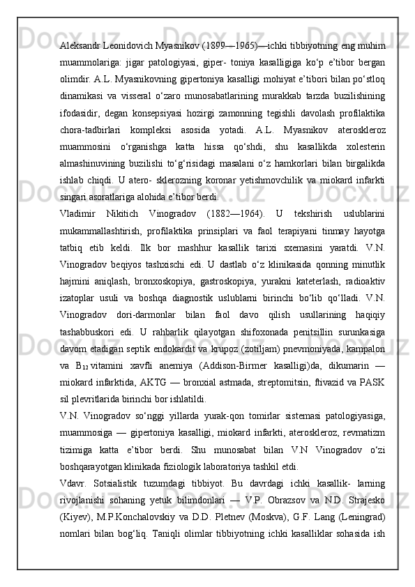 Aleksandr Leonidovich Myasnikov (1899—1965)—ichki tibbiyotning eng muhim
muammolariga:   jigar   patologiyasi,   giper-   toniya   kasalligiga   ko‘p   e’tibor   bergan
olimdir. A.L. Myasnikovning gipertoniya kasalligi mohiyat e’tibori bilan po‘stloq
dinamikasi   va   visseral   o‘zaro   munosabatlarining   murakkab   tarzda   buzilishining
ifodasidir,   degan   konsepsiyasi   hozirgi   zamonning   tegishli   davolash   profilaktika
chora-tadbirlari   kompleksi   asosida   yotadi.   A.L.   Myas nikov   ateroskleroz
muammosini   o‘rganishga   katta   hissa   qo‘shdi,   shu   kasallikda   xolesterin
almashinuvining   buzilishi   to‘g‘risidagi   masalani   o‘z   hamkorlari   bilan   birgalikda
ishlab   chiqdi.   U   atero-   sklerozning   koronar   yetishmovchilik   va   miokard   infarkti
singari asoratlariga alohida e’tibor berdi.
Vladimir   Nikitich   Vinogradov   (1882—1964).   U   tekshirish   uslublarini
mukammallashtirish,   profilaktika   prinsiplari   va   faol   terapiyani   tinmay   hayotga
tatbiq   etib   keldi.   Ilk   bor   mashhur   kasallik   tarixi   sxemasini   yaratdi.   V.N.
Vinogradov   beqiyos   tashxischi   edi.   U   dastlab   o‘z   klinikasida   qonning   minutlik
hajmini   aniqlash,   bronxoskopiya,   gastroskopiya,   yurakni   kateterlash,   radioaktiv
izatoplar   usuli   va   boshqa   diagnostik   uslublarni   birinchi   bo‘lib   qo‘lladi.   V.N.
Vinogradov   dori-darmonlar   bilan   faol   davo   qilish   usullarining   haqiqiy
tashabbuskori   edi.   U   rahbarlik   qilayotgan   shifoxonada   penitsillin   surunkasiga
davom  etadigan septik  endokardit  va  krupoz (zotiljam)  pnevmoniyada,  kampalon
va   B
12   vitamini   xavfli   anemiya   (Addison-Birmer   kasalligi)da,   dikumarin   —
miokard  infarktida,  AKTG  — bronxial  astmada,   streptomitsin,  ftivazid  va PASK
sil plevritlarida birinchi bor ishlatildi.
V.N.   Vinogradov   so‘nggi   yillarda   yurak-qon   tomirlar   sistemasi   patologiyasiga,
muammosiga   —   gipertoniya   kasalligi,   miokard   infarkti,   ateroskleroz,   revmatizm
tizimiga   katta   e’tibor   berdi.   Shu   munosabat   bilan   V.N   Vinogradov   o‘zi
boshqarayotgan klinikada fiziologik laboratoriya tashkil etdi.
Vdavr.   Sotsialistik   tuzumdagi   tibbiyot.   Bu   davrdagi   ichki   kasallik-   larning
rivojlanishi   sohaning   yetuk   bilimdonlari   —   V.P.   Obrazsov   va   N.D.   Strajesko
(Kiyev),   M.P.Konchalovskiy   va   D.D.   Pletnev   (Moskva),   G.F.   Lang   (Leningrad)
nomlari   bilan   bog‘liq.   Taniqli   olimlar   tibbiyotning   ichki   kasalliklar   sohasida   ish 