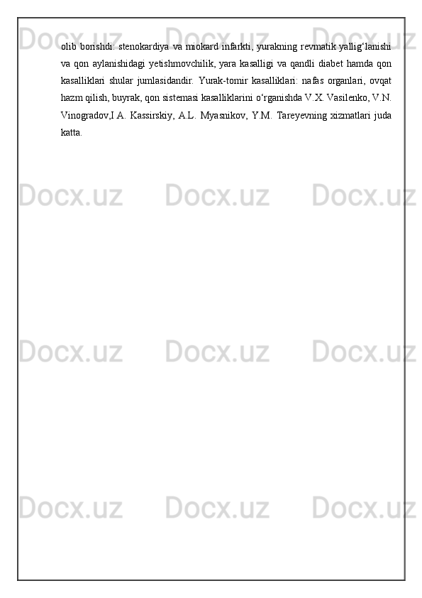 olib borishdi:  stenokardiya va miokard infarkti, yurakning revmatik yallig‘lanishi
va   qon   aylanishidagi   yetishmovchilik,   yara   kasalligi   va   qandli   diabet   hamda   qon
kasalliklari   shular   jumlasidandir.   Yurak-tomir   kasalliklari:   nafas   organlari,   ovqat
hazm qilish, buyrak, qon sistemasi kasalliklarini o‘rganishda V.X. Vasilenko, V.N.
Vinogradov,I   A.   Kassirskiy,   A.L.   Myasnikov,   Y.M.   Tareyevning   xizmatlari   juda
katta.