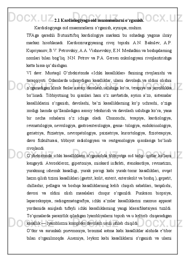2.1 Kardiologiyaga oid muammolarni o‘rganish.
       Kardiologiyaga oid muammolarni o‘rganish, ayniqsa, muhim.
TFAga   qarashli   Butunittifoq   kardiologiya   markazi   bu   sohadagi   yagona   ilmiy
markaz   hisoblanadi.   Kardioxirurgiyaning   rivoj   topishi   A.N.   Bakulev,   A.P.
Kupriyanov, B.V. Petrovskiy, A.A. Vishnevskiy, E.N. Meshalkin va boshqalarning
nomlari   bilan   bog‘liq.   N.N.   Petrov   va   P.A.   Gersen   onkologiyani   rivojlantirishga
katta hissa qo‘shishgan.
VI   davr.   Mustaqil   O‘zbekistonda   «Ichki   kasalliklar»   fanining   rivojlanishi   va
taraqqiyoti.   Odamlarda   uchraydigan   kasalliklar,   ularni   davolash   va   oldini   olishni
o‘rganadigan klinik fanlar asosiy davolash uslubiga ko‘ra, terapiya va jarrohlikka
bo‘linadi.   Tibbiyotning   bu   qismlari   ham   o‘z   navbatida,   ayrim   a’zo,   sistemalar
kasalliklarini   o‘rganish,   davolashi,   ba’zi   kasalliklarning   ko‘p   uchrashi,   o‘ziga
xosligi   hamda   qo‘llaniladigan   asosiy   tekshirish   va   davolash   uslubiga   ko‘ra,   yana
bir   necha   sohalarni   o‘z   ichiga   oladi.   Chunonchi,   terapiya,   kardiologiya,
revmatologiya,  nevrologiya, gastroenterologiya, gema-  tologiya, endokrinologiya,
geriatriya,   ftiziatriya,   nevropatologiya,   psixiatriya,   kurortologiya,   fizioterapiya,
davo   fizkulturasi,   tibbiyot   radiologiyasi   va   rentgenologiya   qismlariga   bo‘linib
rivojlandi.
O‘zbekistonda ichki kasalliklarni o‘rganishda tibbiyotga oid tadqi- qotlar ko‘lami
kengaydi.   Ateroskleroz,   gipertoniya,   miokard   in farkti,   stenokardiya,   revmatizm,
yurakning   ishemik   kasalligi,   yurak   porogi   kabi   yurak-tomir   kasalliklari,   ovqat
hazm qilish tizimi kasalliklari (gastrit, kolit, enterit, enterokolit va boshq.), gepatit,
chillashir,   pellagra   va   boshqa   kasalliklarning   kelib   chiqish   sabablari,   tarqalishi,
davosi   va   oldini   olish   masalalari   chuqur   o‘rganildi.   Punksion   biopsiya,
laparoskopiya,   radiogematografiya,   ichki   a’zolar   kasalliklarini   maxsus   apparat
yordamida   aniqlash   tufayli   ichki   kasalliklarning   yangi   klassifikatsiyasi   tuzildi.
To‘qimalarda parazitlik qiladigan lyambliyalarni topish va u keltirib chiqaradigan
kasallik — lyambliozni kompleks davolash usuli ishlab chiqildi.
O‘tkir   va   surunkali   pnevmoniya,   bronxial   astma   kabi   kasalliklar   alohida   e’tibor
bilan   o‘rganilmoqda.   Anemiya,   leykoz   kabi   kasalliklarni   o‘rganish   va   ularni 