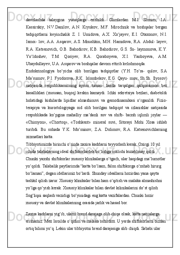 davolashda   talaygina   yutuqlarga   erishildi.   Olimlardan   M.I.   Slonim,   I.A.
Kassirskiy,   N.V.Danilov,   A.N.   Kryukov,   M.F.   Mirochnik   va   boshqalar   bergan
tadqiqotlarni   keyinchalik   Z.   I.   Umidova,   A.X.   Xo‘jayev,   E.I.   Otaxonov,   N.I.
Ismoi-   lov,   A.A.   Asqarov,   A.S.   Mnushkin,   M.H.   Hamidova,   R.A.   Abdul-   layev,
R.A.   Katsenovich,   O.B.   Bahodirov,   K.B.   Bahodirov,   G.S.   Su-   laymonova,   K.Y.
Yo‘ldoshev,   T.M.   Qoriyev,   R.A.   Qoraboyeva,   X.I.   Yanboyeva,   A.M.
Ubaydullayev, U.A. Asqarov va boshqalar davom ettirib kelishmoqda.
Endokrinologiya   bo‘yicha   olib   borilgan   tadqiqotlar   (Y.H.   To‘ra-   qulov,   S.A
Ma’sumov,   P.I.   Fyodorova,   R.K.   Islombekov,   E.G.   Qayu-   mov,   Sh.Sh.   Ilyosov)
natijasida   respublikamizning   ayrim   tuman-   larida   tarqalgan   qalqonsimon   bez
kasalliklari   (xususan,   buqoq)   keskin   kamaydi.   Ichki   sekretsiya   bezlari,   diabetoldi
holatidagi   kishilarda   lipidlar   almashinuvi   va   gemodinamikasi   o‘rganildi.   Fizio-
terapiya   va   kurortologiyaga   oid   olib   borilgan   tadqiqot   va   izlanishlar   natijasida
respublikada   ko‘pgina   mahalliy   ma’danli   suv   va   shifo-   baxsh   iqlimli   joylar   —
«Chimyon»,   «Chortoq»,   «Toshkent»   mine ral   suvi,   Sitorayi   Mohi   Xosa   ishlab
turibdi.   Bu   sohada   Y.K.   Mo‘minov,   Z.A.   Dolimov,   R.A.   Katsenovichlarning
xizmatlari katta.
Tibbiyotimizda birinchi o‘rinda zaxira kadrlarni tayyorlash kerak. Oxirgi 10 yil 
ichida talabalarning ideal shifokorlardek bo‘lishga intilishi kuzatilmay qoldi. 
Chunki yaxshi shifokorlar xususiy klinikalarga o‘tgach, ular haqidagi ma’lumotlar 
yo‘qoldi. Talabalik paytlarimda “katta bo‘lsam, falon shifokorga o‘xshab hirurg 
bo‘laman”, degan idellarimiz bo‘lardi. Shunday ideallarni hozirdan yana qayta 
tashkil qilish zarur. Xususiy klinikalar bilan ham o‘qitish va malaka almashishni 
yo‘lga qo‘yish kerak. Xususiy klinikalar bilan davlat kilinikalarini do‘st qilish 
Sog‘liqni saqlash vazirligi bo‘yinidagi eng katta vazifalardan. Chunki hozir 
xususiy va davlat klinikalarining orasida jarlik va hasad bor.
Zaxira kadrlarni yig‘ib, ularni brend darajaga olib chiqa olsak, katta natijalarga 
erishamiz. Men Isroilda o‘qidim va malaka oshirdim. U yerda shifokorlarni bizdan 
ortiq bilimi yo‘q. Lekin ular tibbiyotni brend darajasiga olib chiqdi. Sababi ular  