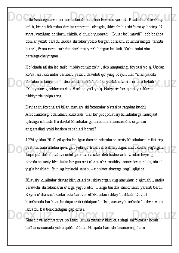 bitta kasb egalarini bir-biri bilan do‘st qilish tizimini yaratdi. Bizdachi? Klinikaga 
kelib, bir shifokordan dorilar retseptini olingda, ikkinchi bir shifokorga boring. U 
avval yozilgan dorilarni chizib, o‘chirib yuboradi. “Bular bo‘lmaydi”, deb boshqa 
dorilar yozib beradi. Ikkala shifokor yozib bergan dorilarni solishtirsangiz, tarkibi 
bir xil, firma nomi turlicha dorilarni yozib bergan bo‘ladi. Ya’ni holat shu 
darajagacha yetgan.
Ko‘chada afisha ko‘tarib “tibbiyotimiz zo‘r”, deb maqtaning, foydasi yo‘q. Undan 
ko‘ra, siz ikki nafar bemorni yaxshi davolab qo‘ying. Keyin ular “men yaxshi 
shifokorni taniyman”, deb ortidan o‘nlab, balki yuzlab odamlarni olib keladi. 
Tibbiyotning reklamas shu. Boshqa yo‘l yo‘q. Natijasiz har qanday reklama, 
tibbiyotda nolga teng.
Davlat shifoxonalari bilan xususiy shifoxonalar o‘rtasida raqobat kuchli. 
Atrofimizdagi odamlarni kuzatsak, ular ko‘proq xususiy klinikalarga murojaat 
qilishga intiladi. Bu davlat klinikalariga nisbatan ishonchsizlik organini 
anglatadimi yoki boshqa sabablari bormi?
1996-yildan 2010-yilgacha bo‘lgan davrda odamlar xususiy klinikalarni sifati eng 
past, hamma ishdan quvilgan yoki qo‘lidan ish kelmaydigan shifokorlar yig‘ilgan, 
faqat pul shilish uchun ochilgan muassasalar deb tushunardi. Undan keyingi 
davrda xususiy klinikalar borgan sari o‘zini o‘zi moddiy tomondan qoplab, obro‘ 
yig‘a boshladi. Buning birinchi sababi – tibbiyot shaxsga bog‘liqligida.
Xususiy klinikalar davlat klinikalarida ishlayotgan eng mashhur, o‘qimishli, natija 
beruvchi shifokorlarni o‘ziga yig‘ib oldi. Ularga barcha sharoitlarni yaratib berdi. 
Keyin o‘sha shifokorlar ikki baravar effekt bilan ishlay boshladi. Davlat 
klinikasida har kuni boshiga urib ishlatgan bo‘lsa, xususiy klinikada boshini silab 
ishlatdi. Bu berkitadigan gap emas.
Sharoit va motivatsiya bo‘lgani uchun xususiy klinikalardagi shifokorlar kerak 
bo‘lsa ishxonada yotib qolib ishladi. Natijada ham shifoxonaning, ham