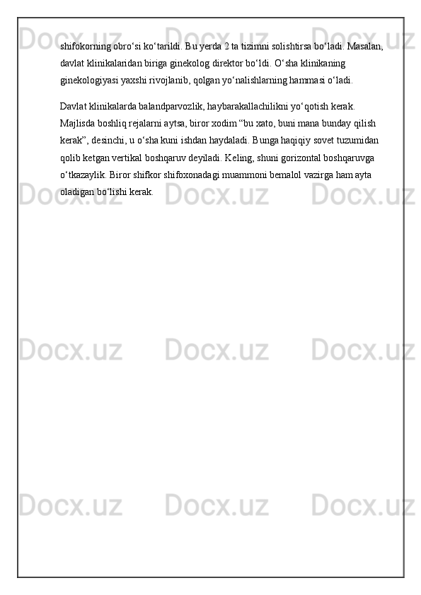 shifokorning obro‘si ko‘tarildi. Bu yerda 2 ta tizimni solishtirsa bo‘ladi. Masalan, 
davlat klinikalaridan biriga ginekolog direktor bo‘ldi. O‘sha klinikaning 
ginekologiyasi yaxshi rivojlanib, qolgan yo‘nalishlarning hammasi o‘ladi.
Davlat klinikalarda balandparvozlik, haybarakallachilikni yo‘qotish kerak. 
Majlisda boshliq rejalarni aytsa, biror xodim “bu xato, buni mana bunday qilish 
kerak”, desinchi, u o‘sha kuni ishdan haydaladi. Bunga haqiqiy sovet tuzumidan 
qolib ketgan vertikal boshqaruv deyiladi. Keling, shuni gorizontal boshqaruvga 
o‘tkazaylik. Biror shifkor shifoxonadagi muammoni bemalol vazirga ham ayta 
oladigan bo‘lishi kerak.