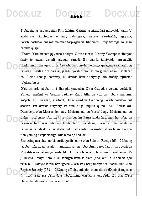 Kirish
Tibbiyotning   taraqqiyotida   Rim   hakimi   Galenning   xizmatlari   nihoyatda   katta.   U
anatomiya,   fiziologiya,   umumiy   patologiya,   terapiya,   akusherlik,   gigiyena,
dorishunoslikka   oid   ma’lumotlar   to‘plagan   va   tibbiyotni   ilmiy   tizimga   solishga
harakat qilgan.
IIIdavr. O‘rta asr taraqqiyotida tibbiyot. O‘rta asrlarda G‘arbiy Yevropada tibbiyot
ilmiy   tomondan   deyarli   taraqqiy   etmadi.   Bu   davrda   jamiyatda   nasroniylik
cherkovining mavqeyi ortdi. Toat-ibodat dori-darmonlarga qaraganda samaraliroq
davolash vositasi deb qaralar, jasadni  yorib o‘rganish esa gunohi azim hisoblanar
edi.   Lekin   shunga   qaramay,   bu   davrda   ham   tibbiyotga   oid   amaliy   tajribalar
to‘plana bordi.
O‘rta   asrlarda   tabobat   ilmi   Sharqda,   jumladan,   O‘rta   Osiyoda   rivojlana   boshladi.
Yunon,   sanskrit   va   boshqa   qadimiy   sharq   tillarida   yozilgan   tibbiy   asarlarni
ko‘pchiligi,   jumladan,   Aristotel,   Dios-   korid   va   Galenning   dorishunoslikka   oid
asarlari   shu   davrda   suryoniy   va   arab   tiliga   tarjima   qilindi.   Abu   Hanifa   ad-
Dinavoriy, Abu Mansur  Somoniy, Muhammad ibn Yusuf Iloqiy, Muhammad ibn
Bahrom Kolonisiy, Ali ibn Umar Najibuddin Samarqandiy kabi mashhur tabib va
hakimlar   turli   kasalliklarning   kelib   chiqish   sabablari,   ularning   oldini   olish   va
davosiga hamda dorishunoslikka oid ilmiy asarlari va amaliy ishlari bilan Sharqda
tibbiyotning rivojlanishiga katta hissa qo‘shdilar.
Sharqning mashhur tabibi, ensiklopedist olimi Abu Bakr ar- Roziy (865—925)ning
tabobat sohasidagi  asarlari, umuman, jahon tibbiyotining rivojlanish va boyishida
g‘oyatda ulkan ahamiyat kasb etdi. Olimning tabobat qobusnomasi hisoblangan 25
jildli   «Al-Hoviy»   nomi   bilan   tanilgan   katta   to‘plam   («Al-Jomi’   al-Kabir   va   qad
urifa  bi-l  Hoviy»)   kitobi   hozirgacha  G‘arb va  Sharq tibbiyotida mashhurdir.  Abu
Rayhon Beruniy (973—1048)ning «Tibbiyotda dorishunoslik» («Kitob al-saydana
fi-t-tib»)   asari   esa   o‘sha   davr   tabobatining   eng   katta   yutug‘idir.   Bu   asar   O‘rta
Osiyo dorishunoslik ilmiga asos bo‘ldi. 