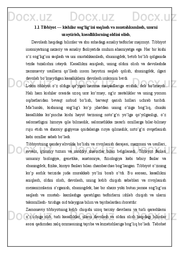 1.1 Tibbiyot — kishilar sog‘lig‘ini saqlash va mustahkamlash, umrni
uzaytirish, kasalliklarning oldini olish ,
     Davolash haqidagi bilimlar va shu sohadagi amaliy tadbirlar majmuyi. Tibbiyot
insoniyatning nazariy va amaliy faoliyatida muhim ahamiyatga ega. Har bir kishi
o‘z sog‘lig‘ini saqlash va uni mustahkamlash, shuningdek, betob bo‘lib qolganida
tezda   tuzalishni   istaydi.   Kasallikni   aniqlash,   uning   oldini   olish   va   davolashda
zamonaviy   usullarni   qo‘llash   inson   hayotini   saqlab   qolish,   shuningdek,   ilgari
davolab bo‘lmaydigan kasalliklarni davolash imkonini berdi.
Lekin   tibbiyot   o‘z   oldiga   qo‘ygan   hamma   maqsadlariga   erishdi,   deb   bo‘lmaydi.
Hali   ham   kishilar   orasida   uzoq   umr   ko‘rmay,   og‘ir   xastaliklar   va   uning   yomon
oqibatlaridan   bevaqt   nobud   bo‘lish,   barvaqt   qarish   hollari   uchrab   turibdi.
Ma’lumki,   kishining   sog‘lig‘i   ko‘p   jihatdan   uning   o‘ziga   bog‘liq,   chunki
kasallikka   ko‘pincha   kishi   hayot   tarzining   noto‘g‘ri   yo‘lga   qo‘yilganligi,   o‘z
salomatligini   himoya   qila   bilmaslik,   salomatlikka   zararli   omillarga   bilar-bilmay
ruju   etish   va   shaxsiy   gigiyena   qoidalariga   rioya   qilmaslik,   noto‘g‘ri   ovqatlanish
kabi omillar sabab bo‘ladi.
Tibbiyotning qanday ahvolda bo‘lishi va rivojlanish darajasi, mazmuni va usullari,
avvalo,   ijtimoiy   tuzum   va   moddiy   sharoitlar   bilan   belgilanadi.   Tibbiyot   fanlari
umumiy   biologiya,   genetika,   anatomiya,   fiziologiya   kabi   tabiiy   fanlar   va
shuningdek, fizika, kimyo fanlari bilan chambarchas bog‘langan. Tibbiyot o‘zining
ko‘p   asrlik   tarixida   juda   murakkab   yo‘lni   bosib   o‘tdi.   Bu   asosan,   kasallikni
aniqlash,   oldini   olish,   davolash,   uning   kelib   chiqish   sabablari   va   rivojlanish
mexanizmlarini o‘rganish, shuningdek, har bir shaxs yoki butun jamoa sog‘lig‘ini
saqlash   va   mustah-   kamlashga   qaratilgan   tadbirlarni   ishlab   chiqish   va   ularni
takomillash- tirishga oid talaygina bilim va tajribalardan iboratdir.
Zamonaviy   tibbiyotning   kelib   chiqishi   uzoq   tarixiy   davrlarni   va   turli   qarashlarni
o‘z   ichiga   olib,   turli   kasalliklar,   ularni   davolash   va   oldini   olish   haqidagi   bilimlar
asosi qadimdan xalq ommasining tajriba va kuzatishlariga bog‘liq bo‘ladi. Tabobat