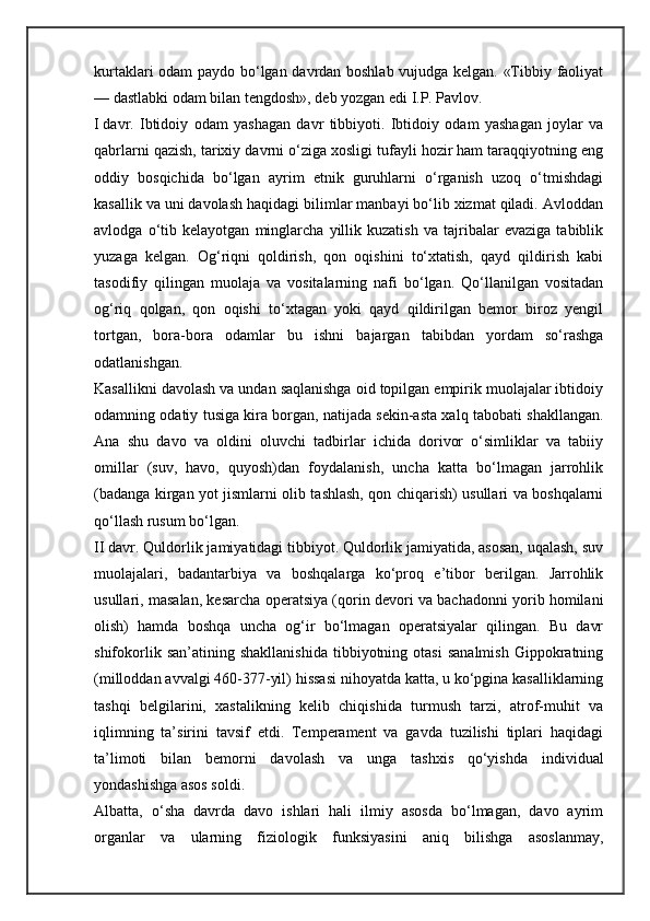 kurtaklari odam paydo bo‘lgan davrdan boshlab vujudga kelgan. «Tibbiy faoliyat
— dastlabki odam bilan tengdosh», deb yozgan edi I.P. Pavlov.
I   davr.   Ibtidoiy   odam   yashagan   davr   tibbiyoti.   Ibtidoiy   odam   yashagan   joylar   va
qabrlarni qazish, tarixiy davrni o‘ziga xosligi tufayli hozir ham taraqqiyotning eng
oddiy   bosqichida   bo‘lgan   ayrim   etnik   guruhlarni   o‘rganish   uzoq   o‘tmishdagi
kasallik va uni davolash haqidagi bilimlar manbayi bo‘lib xizmat qiladi. Avloddan
avlodga   o‘tib   kelayotgan   minglarcha   yillik   kuzatish   va   tajribalar   evaziga   tabiblik
yuzaga   kelgan.   Og‘riqni   qoldirish,   qon   oqishini   to‘xtatish,   qayd   qildirish   kabi
tasodifiy   qilingan   muolaja   va   vositalarning   nafi   bo‘lgan.   Qo‘llanilgan   vositadan
og‘riq   qolgan,   qon   oqishi   to‘xtagan   yoki   qayd   qildirilgan   bemor   biroz   yengil
tortgan,   bora-bora   odamlar   bu   ishni   bajargan   tabibdan   yordam   so‘rashga
odatlanishgan.
Kasallikni davolash va undan saqlanishga oid topilgan empirik muolajalar ibtidoiy
odamning odatiy tusiga kira borgan, natijada sekin-asta xalq tabobati shakllangan.
Ana   shu   davo   va   oldini   oluvchi   tadbirlar   ichida   dorivor   o‘simliklar   va   tabiiy
omillar   (suv,   havo,   quyosh)dan   foydalanish,   uncha   katta   bo‘lmagan   jarrohlik
(badanga kirgan yot jismlarni olib tashlash, qon chiqarish) usullari va boshqalarni
qo‘llash rusum bo‘lgan.
II davr. Quldorlik jamiyatidagi tibbiyot. Quldorlik jamiyatida, asosan, uqalash, suv
muolajalari,   badantarbiya   va   boshqalarga   ko‘proq   e’tibor   berilgan.   Jarrohlik
usullari, masalan, kesarcha operatsiya (qorin devori va bachadonni yorib homilani
olish)   hamda   boshqa   uncha   og‘ir   bo‘lmagan   operatsiyalar   qilingan.   Bu   davr
shifokorlik   san’atining  shakllanishida   tibbiyotning  otasi   sanalmish   Gippokratning
(milloddan avvalgi 460-377-yil) hissasi nihoyatda katta, u ko‘pgina kasalliklarning
tashqi   belgilarini,   xastalikning   kelib   chiqishida   turmush   tarzi,   atrof-muhit   va
iqlimning   ta’sirini   tavsif   etdi.   Temperament   va   gavda   tuzilishi   tiplari   haqidagi
ta’limoti   bilan   bemorni   davolash   va   unga   tashxis   qo‘yishda   individual
yondashishga asos soldi.
Albatta,   o‘sha   davrda   davo   ishlari   hali   ilmiy   asosda   bo‘lmagan,   davo   ayrim
organlar   va   ularning   fiziologik   funksiyasini   aniq   bilishga   asoslanmay,